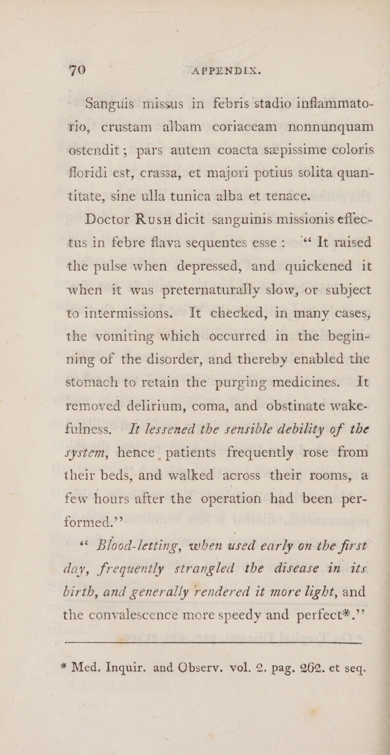 70 APPENDIX. Sanguis missus in febris stadio inflammato¬ rio, crustam albam coriaceam nonnunquam ostendit; pars autem coacta saepissime coloris floridi est, crassa, et majori potius solita quan¬ titate, sine ulla tunica alba et tenace. Docto r Rush dicit sanguinis missionis effec¬ tus in febre flava sequentes esse : “ It raised the pulse when depressed, and quickened it when it was preternaturally slow, or subject to intermissions. It cbecked, in many cases, the vomiting which occurred in the begin¬ ii i ng of the disorder, and thereby enabled the stomach to retain the purging medicines. It removed delirium, coma, and obstinate wake- fulness. It lessened the sensible dehility of the system, hence patients frequently rose from their beds, and walked across their rooms, a few hours after the operation had been per- formed.” Blood-letting, when ussd early on the first day, frequently strangled the disease in its birth, and generally rendered it more light, and the convalescence more speedy and perfect*.”