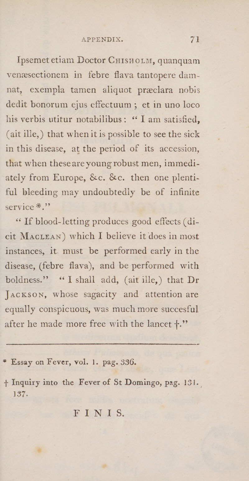 Ipsemet etiam Boctor Chisuolm, quanquam venaesectionem in febre flava tantopere dam¬ nat, exempla tamen aliquot praeclara nobis dedit bonorum ejus effectuum ; et in uno loco his verbis utitur notabilibus: “ I am satisfied, (ait ille,) that when it is possible to see the sick in this disease, at the period of its accession, that when these are young robust men, immedi- ately from Europe, &amp;c. &amp;c. then one plenti- fui bleeding may undoubtedly be of infinite Service “ If blood-letting produces good effects (di¬ cit Maclean) which I believe it does in most instances, it must be performed early in the disease, (febre flava), and be performed with boldness.” “ I shall add, (ait ille,) that Br Jackson, whose sagacity and attention are equally conspicuous, was muchmore succesful after he made more free with the lancet f.” * Essay on Fever, vol. ]. pag. 336. f Inquiry into the Fever of St Domingo, pag. 131. 137. F I N I S.