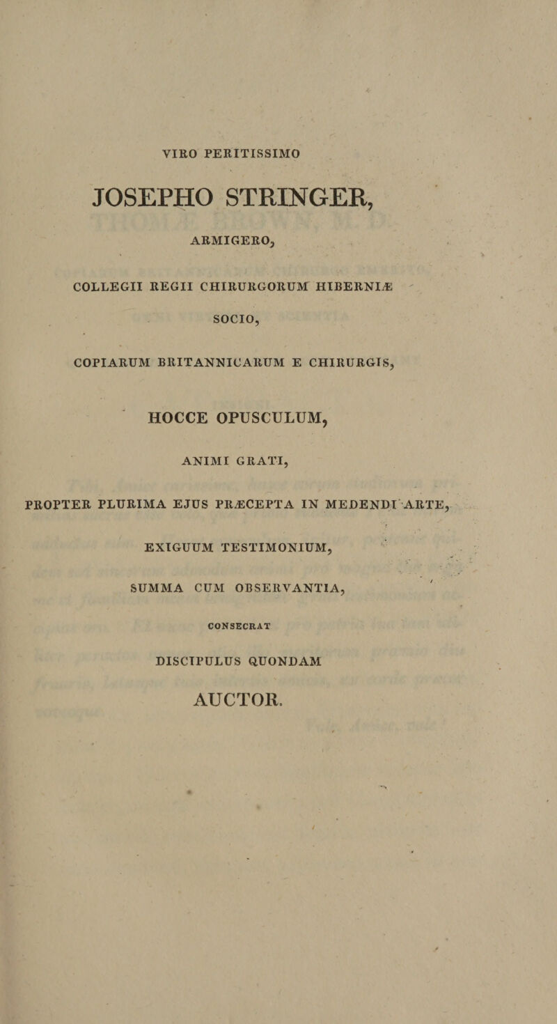 VIRO PERITISSIMO JOSEPHO STRINGER, ARMIGERO, COLLEGII REGII CHIRURGORUM HIBERNIiE ' SOCIO, COPIARUM BRITANNICARUM E CHIRURGIS, HOCCE OPUSCULUM, ANIMI GRATI, PROPTER PLURIMA EJUS PRAECEPTA IN MEDENDI'ARTE EXIGUUM TESTIMONIUM, SUMMA CUM OBSERVANTIA, CONSECRAT DISCIPULUS QUONDAM AUCTOR.