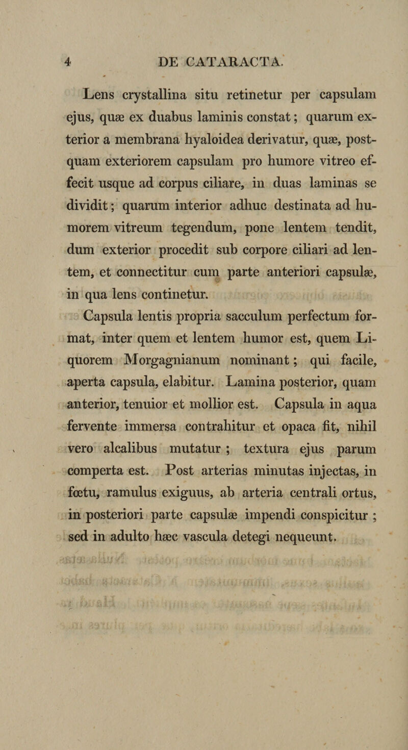 Lens crystallina situ retinetur per capsulam ejus, quae ex duabus laminis constat; quarum ex¬ terior a membrana hyaloidea derivatur, quae, post¬ quam exteriorem capsulam pro humore vitreo ef¬ fecit usque ad corpus ciliare, in duas laminas se dividit; quarum interior adhuc destinata ad hu¬ morem vitreum tegendum, pone lentem tendit, dum exterior procedit sub corpore cihari ad len¬ tem, et connectitur cum parte anteriori capsulae, in qua lens continetur. Capsula lentis propria sacculum perfectum for¬ mat, inter quem et lentem humor est, quem Li¬ quorem Morgagnianum nominant; qui facile, aperta capsula, elabitur. Lamina posterior, quam anterior, tenuior et mollior est. Capsula in aqua fervente immersa contrahitur et opaca fit, nihil vero alcalibus mutatur ; textura ejus parum comperta est. Post arterias minutas injectas, in foetu, ramulus exiguus, ab arteria centrali ortus, in posteriori parte capsulae impendi conspicitur ; sed in adulto haec vascula detegi nequeunt.