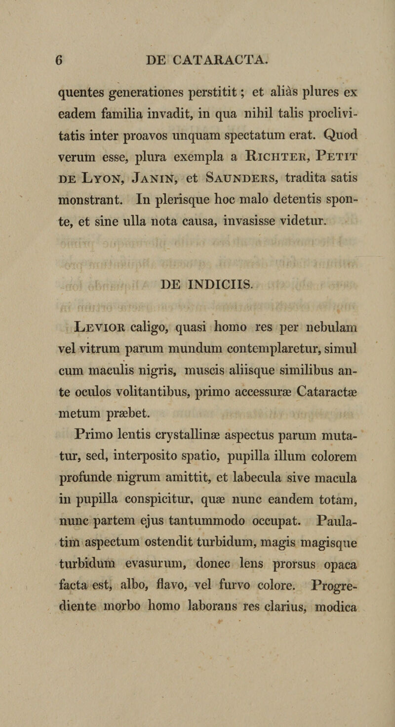 quentes generationes perstitit; et alias plures ex eadem familia invadit, in qua nihil talis proclivi¬ tatis inter proavos unquam spectatum erat. Quod verum esse, plura exempla a Richter, Petit DE Lyon, Janin, et Saunders, tradita satis monstrant. In plerisque hoc malo detentis spon¬ te, et sine ulla nota causa, invasisse videtur. DE INDICIIS. Levior caligo, quasi homo res per nebulam vel vitrum parum mundum contemplaretur, simul cum maculis nigris, muscis aliisque similibus an¬ te oculos volitantibus, primo accessurae Cataractae metum praebet. Primo lentis crystallinae aspectus parum muta¬ tur, sed, interposito spatio, pupilla illum colorem profunde nigrum amittit, et labecula sive macula in pupilla conspicitur, quae nunc eandem totam, nunc partem ejus tantummodo occupat. Paula- tim aspectum ostendit turbidum, magis magisque turbidum evasurum, donec lens prorsus opaca facta est, albo, flavo, vel furvo colore. Progre- diente morbo homo laborans res clarius, modica