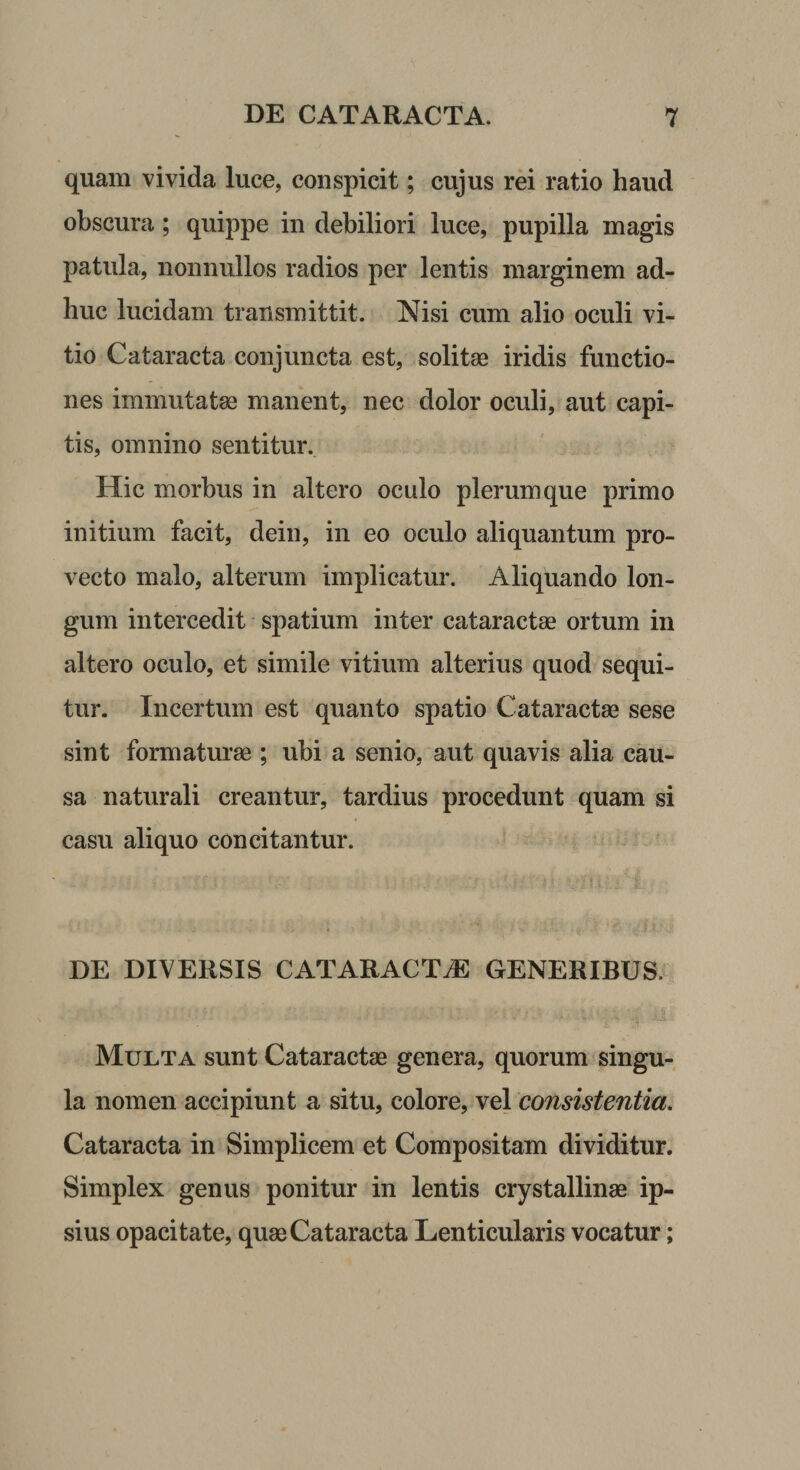 quam vivida luce, conspicit; cujus rei ratio haud obscura; quippe in debiliori luce, pupilla magis patula, nonnullos radios per lentis marginem ad¬ huc lucidam transmittit. Nisi cum alio oculi vi¬ tio Cataracta conjuncta est, solitae iridis functio¬ nes immutatae manent, nec dolor oculi, aut capi¬ tis, omnino sentitur. Hic morbus in altero oculo plerumque primo initium facit, dein, in eo oculo aliquantum pro¬ vecto malo, alterum implicatur. Aliquando lon¬ gum intercedit spatium inter cataractae ortum in altero oculo, et simile vitium alterius quod sequi¬ tur. Incertum est quanto spatio Cataractae sese sint formaturae ; ubi a senio, aut quavis alia cau¬ sa naturali creantur, tardius procedunt quam si casu aliquo concitantur. DE DIVERSIS CATARACTiE GENERIBUS.v Multa sunt Cataractae genera, quorum singu¬ la nomen accipiunt a situ, colore, Ye\ consistentia. Cataracta in Simplicem et Compositam dividitur. Simplex genus ponitur in lentis crystallinae ip¬ sius opacitate, quae Cataracta Lenticularis vocatur;