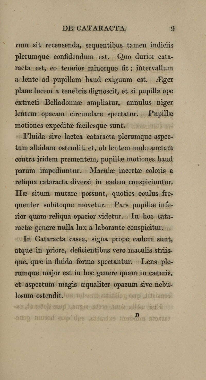 ^ rum sit recensenda, sequentibus tamen indiciis plerumque confidendum est. Quo durior cata¬ racta est, eo tenuior minorque fit; intervallum a lente ad pupillam haud exiguum est. iEger plane lucem a tenebris dignoscit, et si pupilla ope extracti Belladonnae ampliatur, annulus niger lentem opacam circmidare spectatur. Pupillae motiones expeditae facilesque sunt. Fluida sive lactea cataracta plerumque aspec¬ tum albidum ostendit, et, ob lentem mole auctam contra iridem prementem, pupillae motiones haud parum impediuntur. Maculae incertae coloris a reliqua cataracta diversi in eadem conspiciuntur. Hae situm mutare possunt, quoties oculus fre¬ quenter subitoque movetur. Pars pupillae infe¬ rior quam reliqua opacior videtur. In hoc cata¬ ractae genere nulla lux a laborante conspicitur. In Cataracta casea, signa prope eadem sunt, atque in priore, deficientibus vero maculis striis¬ que, quae in fluida forma spectantur. Lens ple¬ rumque major est in hoc genere quam in eae teris, et aspectum magis aequaliter opacum sive nebu¬ losum ostendit. B