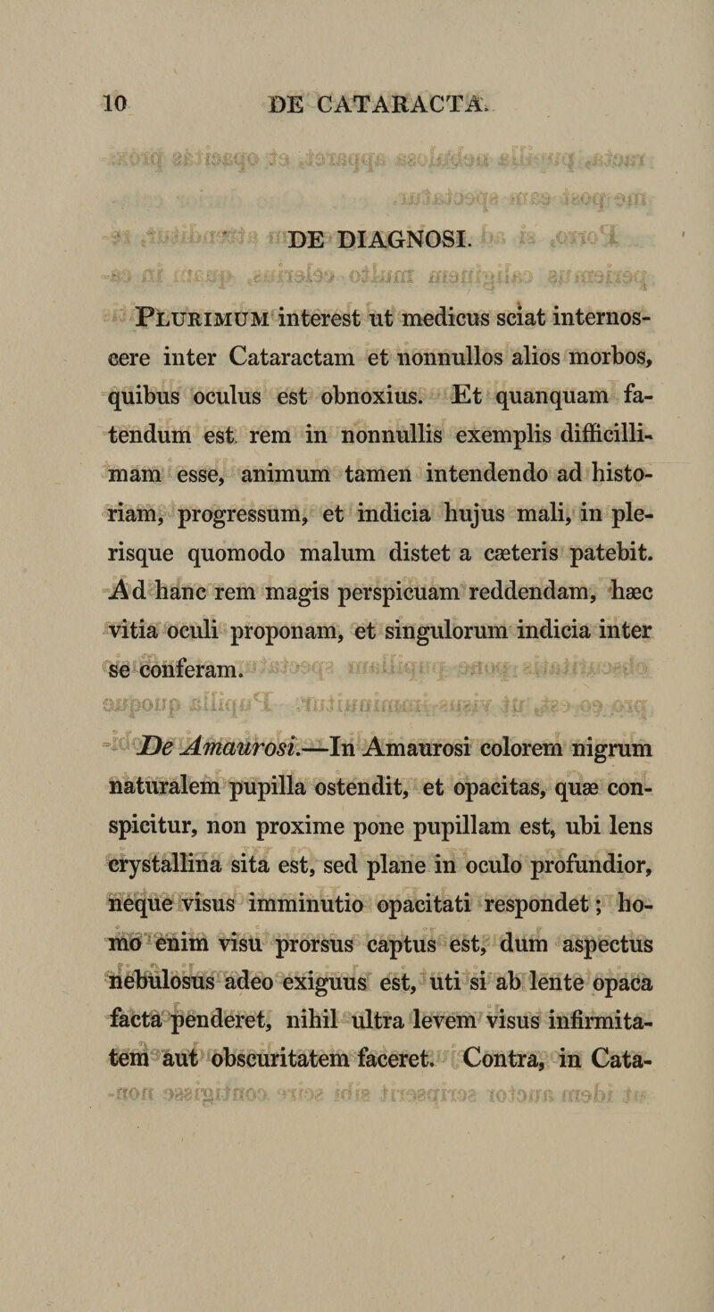 DE DIAGNOSI. Plurimum interest ut medicus sciat internos¬ cere inter Cataractam et nonnullos alios morbos, quibus oculus est obnoxius. Et quanquam fa¬ tendum esi rem in nonnullis exemplis difficilli¬ mam esse, animum tamen intendendo ad histo¬ riam^’ progressum, et indicia hujus mali, in ple- risque quomodo malum distet a cseteris patebit. “j4dhanc fem magis perspicuam reddendam, *ha0C vitia^^bculi proponam, et singulorum indicia inter se conferam. c. . - &lt;s ^ AmaurosL^ln Amaurosi colorem nigrum naturalem pupilla ostendit, et opacitas, quae con¬ spicitur, non proxime pone pupillam est, ubi lens crystallina sita est, sed plane in oculo profundior, ifeque visus imminutio opacitati respondet; ho- c md^^enim visu prorsus captus est, dum aspectus ■ r;. ’ neBulosus^^adeo^exiguus est, uti si ab lente opaca facta'penderet, nihil ultra levem visus infirmita¬ tem aut obscuritatem faceret. Contra, in Cata- ;y...