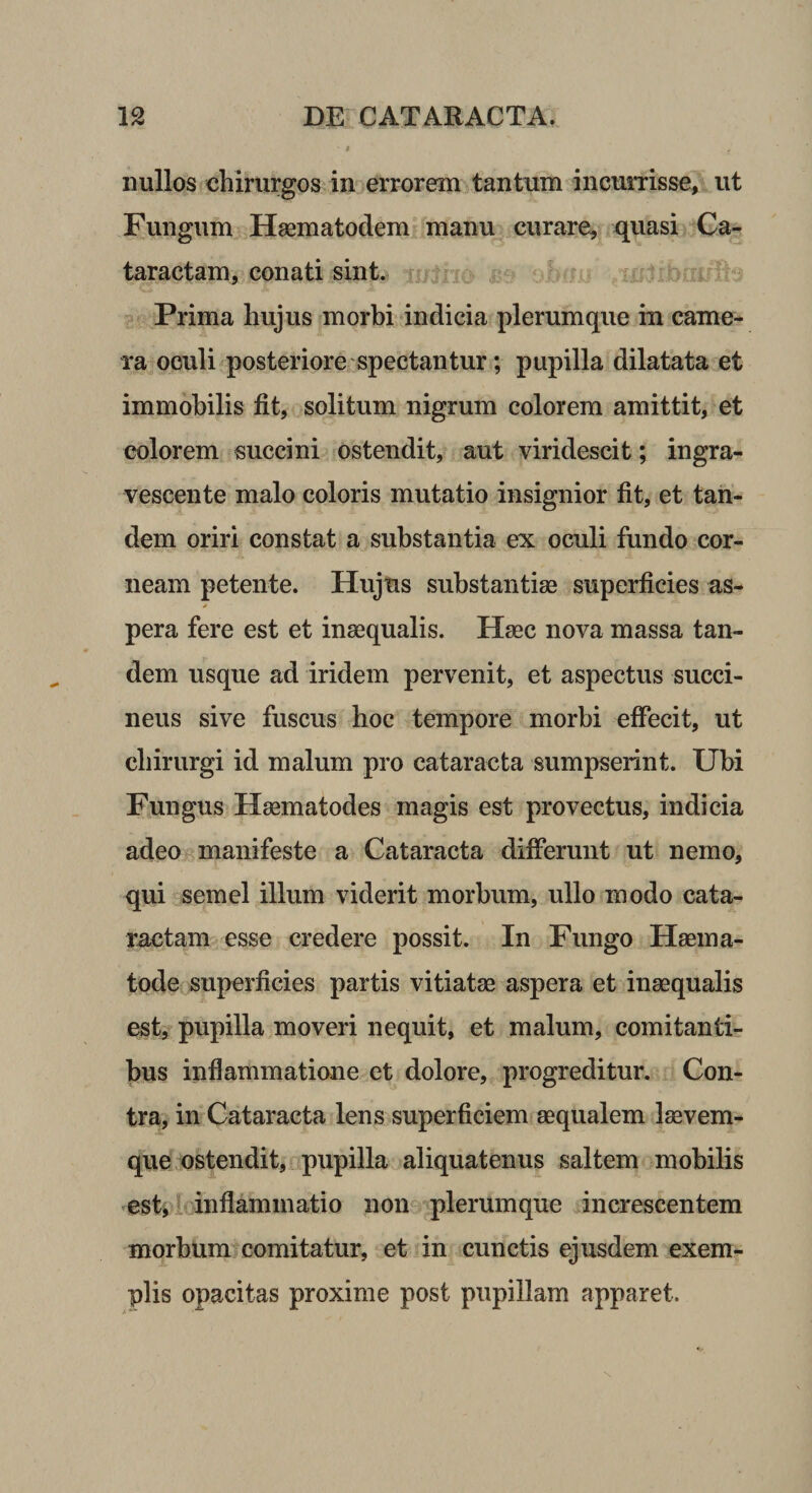 nullos chirurgos in errorem tantum incumsse, ut Fungum Haematodem manu curare, quasi Ca¬ taractam, conati sint. ^ Prima hujus morbi indicia plerumque in came¬ ra oculi posteriore spectantur; pupilla dilatata et immobilis fit, solitum nigrum colorem amittit, et colorem succini ostendit, aut viridescit; ingra¬ vescente malo coloris mutatio insignior fit, et tan¬ dem oriri constat a substantia ex oculi fundo cor¬ neam petente. Hujus substantiae superficies as¬ pera fere est et inaequalis. Haec nova massa tan¬ dem usque ad iridem pervenit, et aspectus succi¬ nens sive fuscus hoc tempore morbi effecit, ut chirurgi id malum pro cataracta sumpserint. Ubi Fungus Haematodes magis est provectus, indicia adeo manifeste a Cataracta differunt ut nemo, qui semel illum viderit morbum, ullo modo cata¬ ractam esse credere possit. In Fungo Haema- tode superficies partis vitiatae aspera et inaequalis est, pupilla moveri nequit, et malum, comitanti¬ bus inflammatione et dolore, progreditur. Con¬ tra, in Cataracta lens superficiem aequalem laevem- que ostendit, pupilla aliquatenus saltem mobilis ^es t, i* inflamm atio n on'=i plerum que in crescentem morbum comitatur, et in cunctis ejusdem exem¬ plis opacitas proxime post pupillam apparet. N