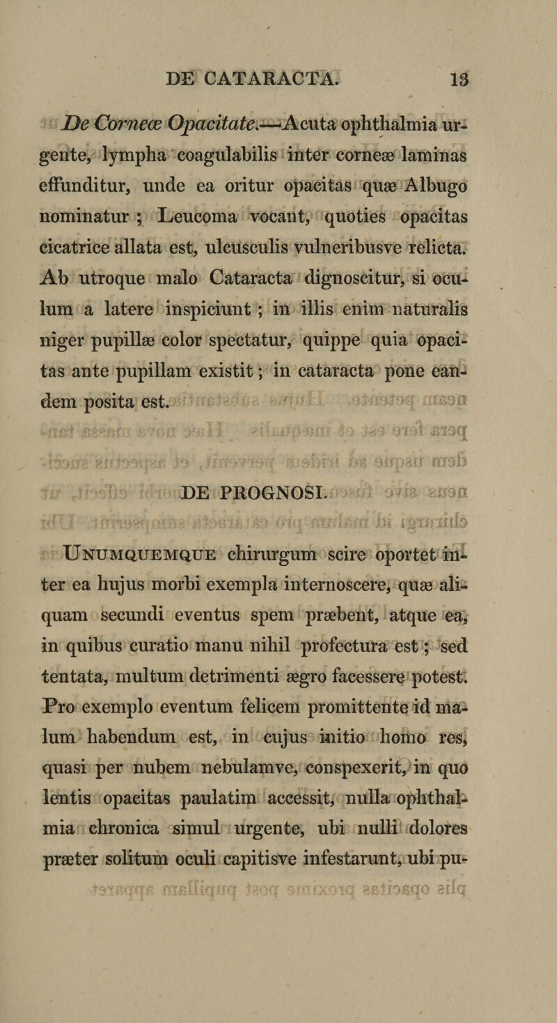 I De Cornece Opacitat€,-^Ac,\\i2(, ophthalmia ur¬ gente, lympha coagulabilis inter corneae laminas effunditur, unde ea oritur opacitas quae Albugo nominatur ; Leucoma vocant, quoties opacitas cicatrice allata est, ulcusculis vulneribusve relicta. Ab utroque malo Cataracta f dignoscitur, si ocu¬ lum a latere inspiciunt; in illis enim naturalis niger pupillae color spectatur, quippe quia opaci*- tas ante pupillam existit; in cataracta pone ean¬ dem posita est. ^ (rnoa EE PROGNOSI. M cm mea '■ i‘i Unumquemque chirurgum scire oportet in¬ ter ea hujus morbi exempla internoscere, quae alia quam secundi eventus spem praebent, atque ea, in quibus curatio manu nihil profectura estsed tentata, multum detrimenti aegro facessere potest. Pro exemplo eventum felicem promittente id ma¬ lum habendum est, in cujus initio homo res, quasi per nubem nebulam ve, conspexerit, in quo lentis opacitas paulatim accessit, nulla ophthala mia chronica simul urgente, ubr nulli dolores praeter solitum oculiicapitisve infestarunt, ubi pu-