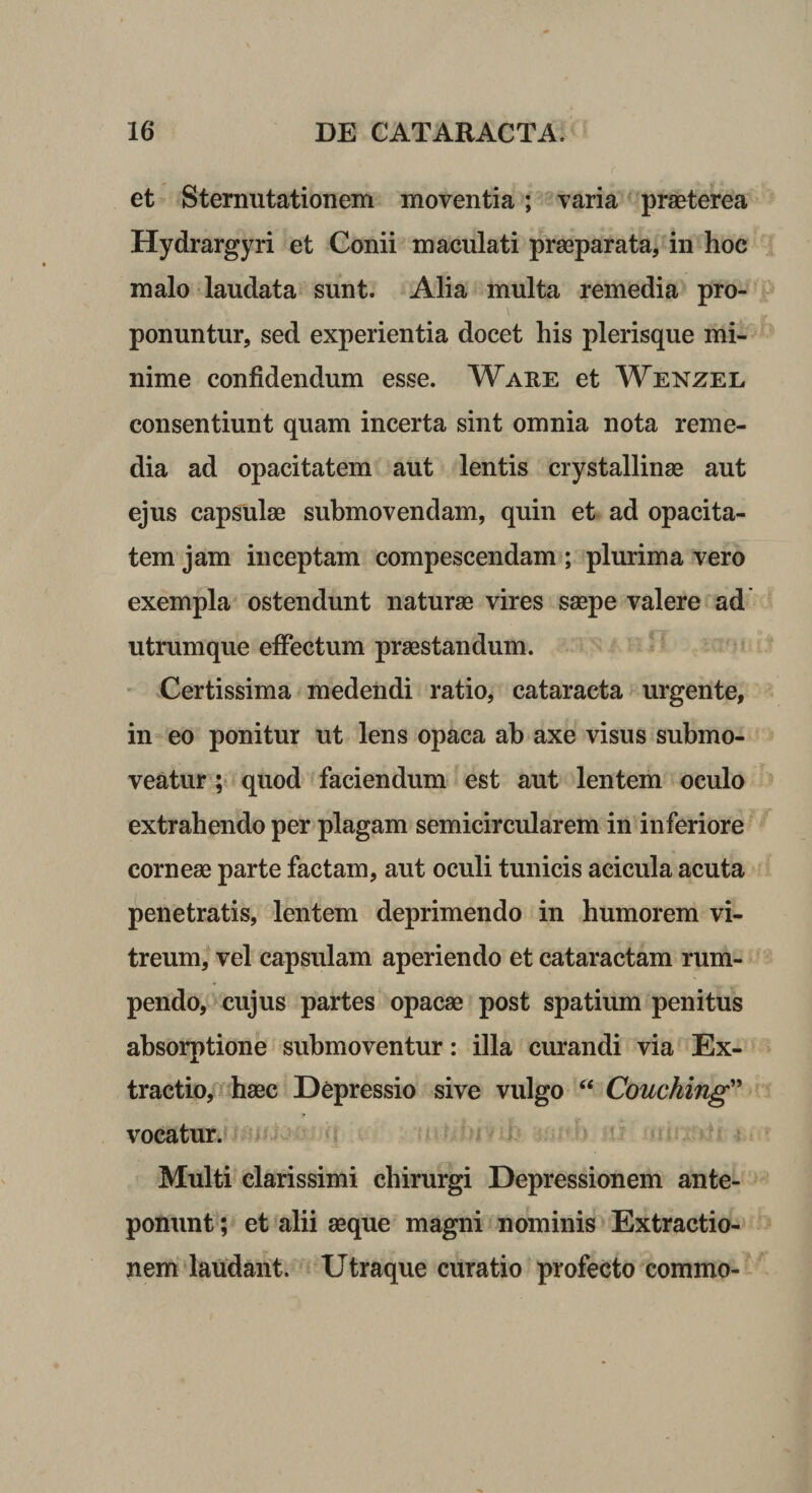 et Sternutationem moventia; varia ‘ praeterea Hydrargyri et Conii maculati praeparata, in hoc malo laudata sunt. Alia multa remedia pro¬ ponuntur, sed experientia docet his plerisque mi¬ nime confidendum esse. Ware et Wenzel consentiunt quam incerta sint omnia nota reme¬ dia ad opacitatem aut lentis crystallinae aut ejus capsulae submovendam, quin et ad opacita¬ tem jam inceptam compescendam ; plurima vero exempla ostendunt naturae vires saepe valere ad utrumque effectum praestandum. ' Certissima medendi ratio, cataracta urgente, in eo ponitur ut lens opaca ab axe visus submo¬ veatur ; quod faciendum est aut lentem oculo extrahendo per plagam semicircularem in inferiore corneae parte factam, aut oculi tunicis acicula acuta penetratis, lentem deprimendo in humorem vi¬ treum, vel capsulam aperiendo et cataractam rum¬ pendo, cujus partes opacse post spatium penitus absorptione submoventur: illa curandi via Ex¬ tractio, haec Depressio sive vulgo “ Couching vocatur. * i Multi clarissimi chirurgi Depressionem ante¬ ponunt; et %lii aeque magni nominis Extractio¬ nem'laudant. Utraque curatio profecto commo-