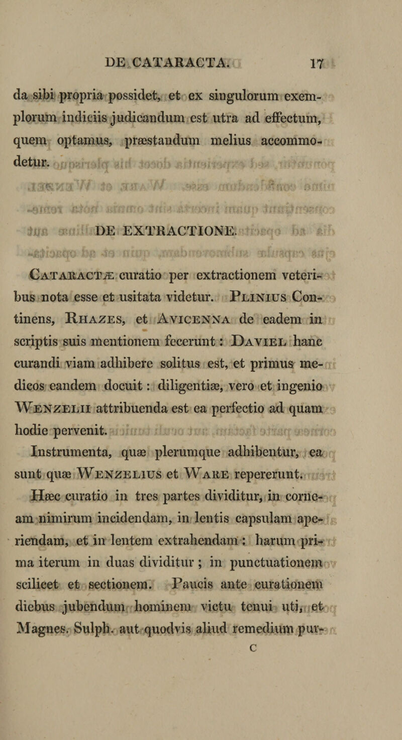 da sibi propria possidet, et^ex singulorum exem¬ plorum indiciis judicandum est utra ad effectum, quem optamus, preestandum melius accommo¬ detur. ^ ' ^ ^ •Affixi T r ^ &gt;: r rr i-... ' 5^ i r? • *V f‘ DE EXTRACTIONE. bi? 4 f t ■ f -? 'Y* * i ^ * ■ - . - V. I fj * CATAUACTiE curatio per extractiqneni veteri- bus nota esse et usitata videtur. PLiNius&gt;Con-^:^ tinens, Rhazes, et. Avicenna de eadem in i «» scriptis suis mentionem fecerunt: DAViEE^hane curandi viam adhibere solitus est, et primus me- ir dicos eandem docuit indiligentiae, vero^etJngenio‘v Wenzelii attribuenda est ea perfectio ad quam hodie pervenit. Instrumenta, quae plerumque adhibentur, ^eaiq sunt quae AVenzelius et Ware repererunti?TU3f| Haec, curatio in tres partes dividitur, in corrie-aq am nimirum incidendam, in lentis capsulani ape-Ja riendam, et in lentem extrahendam ; harumcprk Ti ma iterum in duas dividitur ; in punctuationeiuo'# scilicet et resectionem, l^aucis ante curatioiieni ✓ diebus jubendumff hominem. vjetu tenui uti,ijet g Magnes. Sulph. aut quodvis .aliud remediiun pur? rv c