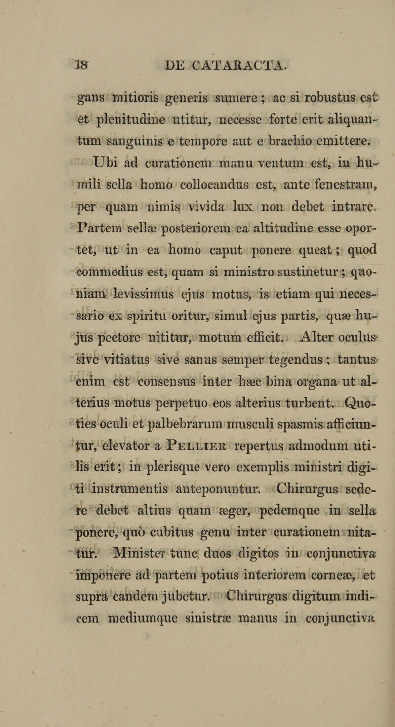 gans mitioris generis sumere; ac si robustus est et plenitudine utitur, necesse forte erit aliquan¬ tum sanguinis e tempore aut e brachio emittere. Ubi ad curationem manu ventum est, in hu¬ mili sella homo collocandus est, ante fenestram, per quam nimis vivida lux non debet intrare. Partem sellae posteriorem ea altitudine esse opor¬ tet, uit in ea homo caput ponere queat; quod commodius est, quam si ministro sustinetur ; quo- J^niam levissimus ejus motus, is etiam qui neces- ^ sario ex spiritu oritur, simul ejus partis, quae hu- -jus pectore nititur, motum efficit.. Alter oculus sive vitiatus sive sanus semper tegendus ; tantus^ 1T, enim est consensus inter haec bina organa ut al¬ iferius motus perpetuo eos alterius turbent. Quo- ties oculi et palbebrarum musculi spasmis afficiun- ^fuf, ‘elevator a Pelliee, repertus admodum uti- ^lis erit; in plerisque vero exemplis ministri digi¬ ti instrumentis anteponuntur. Chirurgus sede¬ re^ debet altius quam aeger, pedemque in sella ■pionere/ quo cubitus genu inter curationem nita- ~tur. Minister tunc duos digitos in conjunctiva imponere ad partem potius interiorem corneae, , et supra eandem jubetur. Chirurgus digitum indi¬ cem medium que sinistrae manus in conjunctiva