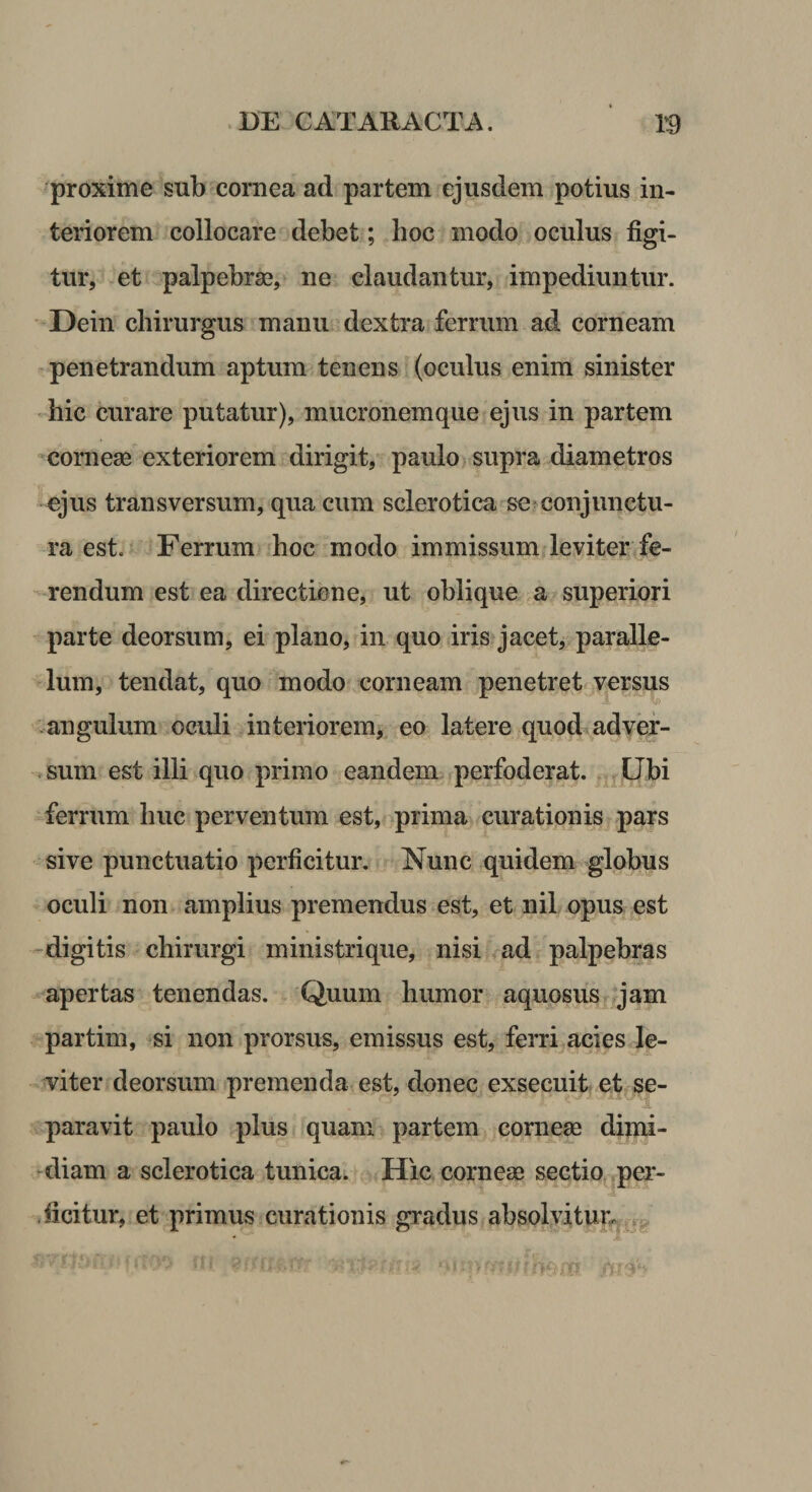 proxime sub cornea ad partem ejusdem potius in¬ teriorem collocare debet; hoc modo oculus figi¬ tur, et palpebras, ne claudantur, impediuntur. ' Dein chirurgus manu dextra ferrum ad corneam penetrandum aptum tenens (oculus enim sinister ' hic curare putatur), mucronemque ejus in partem corneae exteriorem dirigit, paulo supra diametros -ejus transversum, qua cum sclerotica se^conjunctu¬ ra est. Ferrum hoc modo immissum leviter fe- - rendum est ea directione, ut oblique a superiori parte deorsum, ei plano, in quo iris jacet, paralle¬ lum, tendat, quo modo corneam penetret versus -angulum oculi interiorem, eo latere quod adyef- .sum est illi quo primo eandem perfoderat. Ubi ferrum huc perventum est, prima curationis pars sive punctuatio perficitur. Nunc quidem globus oculi non amplius premendus est, et nil opus est -digitis chirurgi ministri que, nisi ^ad palpebras apertas tenendas. Quum humor aquosus jam partim, si non prorsus, emissus est, ferri acies le¬ viter deorsum premenda est, donec exsecuit et se¬ paravit paulo plus quam partem comese dimi¬ diam a sclerotica tunica. Hic corneae sectio^.per¬ ficitur, et primus curationis gradus absolvitur,.