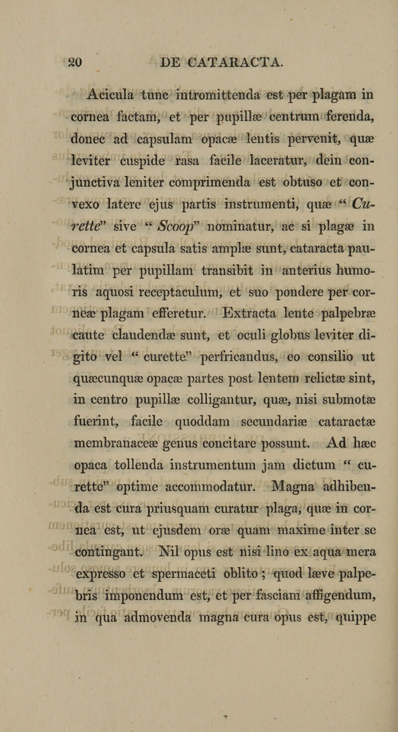 Acicula tunc intromittenda est per plagam in cornea factam, et per pupillse centrum ferenda, donec ad capsulam opacae lentis pervenit, quae leviter cuspide rasa facile laceratur, dein con¬ junctiva leniter comprimenda est obtuso et con¬ vexo latere ejus partis instrumenti, quae “ Cu- rette'^ sive Scoop” nominatur, ac si plagae in cornea et capsula satis amplae sunt, cataracta pau- latim per pupillam transibit in anterius humo¬ ris aquosi receptaculum, et suo pondere per cor¬ neae plagam efferetur. Extracta lente palpebrae caute claudendae sunt, et oculi globus leviter di¬ gito vel ‘‘ curette” perfricandus, eo consilio ut quaecunquae opacae partes post lentem relictae sint, in centro pupillae colligantur, quae, nisi submotae fuerint, facile quoddam secundariae cataractae membranaceae genus concitare possunt. Ad haec opaca tollenda instrumentum jam dictum cu- rette” optime accommodatur. Magna adhiben¬ da est cura priusquam curatur plaga, quae in cor¬ nea *est, ut ejusdem orae quam maxime inter se contingant. Nil opus est nisi lino ex aqua mera expresso et spermaceti oblito; quod laeve palpe¬ bris imponendum est, et per fasciam affigendum, in qua admovenda magna cura opus est, quippe