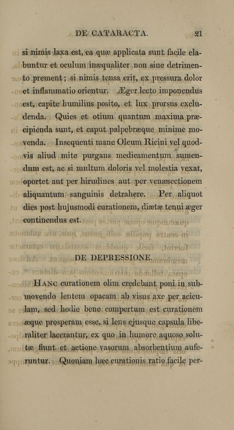 si nimis laxa est, ea quse applicata sunt facile ela- buntur et oculum inaequaliter non sine detrimen¬ to prement; si nimis tensa erit, ex pressura dolor et inflammatio orientur. jEger lecto imponendus est, capite humilius posito, et lux prorsus exclu¬ denda. Quies et otium quantum maxima prae¬ cipienda sunt, et caput palpebrasque minime mo¬ venda. Insequenti mane Oleum Ricini vel quod¬ vis aliud mite purgans medicamentum sumen¬ dum est, ac si multum doloris vel molestia vexat, oportet aut per hirudines aut per venaesectionem aliquantum sanguinis detrahere. Per aliquot dies post hujusmodi curationem, dictae tenui aeger o continendus est. i ''as ;!- DE DEPRESSIONE. r Hanc curationem olim credebant poni in sub¬ movendo lentem opacam ab visus axe per^acicu- lam, sed hodie bene compertum est curationem aeque prosperam esse, si lens ejusque capsula libe- raliter lacerantur, ex quo in humore aquoso^solu- tas fiunt et actione vasorum ahsorbentiuqi.aufe- runtur. Quopiam haec curationis ratio facile per-