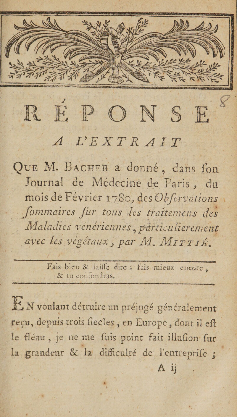 A L’EXT R AIT Que M. Bâcher a donné , dans fon Journal de Médecine de Paris, du mois de Février 17.S0, des Obfervations 1 fommaires fur tous les traitemens des Maladies vénériennes, particulièrement avec les végétaux3 par M. Mittié, Fais bien & laiile dire 5 fais mieux encore , &: tu confondras, £ N voulant détruire un préjugé génér ale ment reçu, depuis trois fiedes , en Europe , dont il eff le fléau , je ne me fuis point fait illufion fur la grandeur & la' difficulté de l’entreprife ; A ij ,