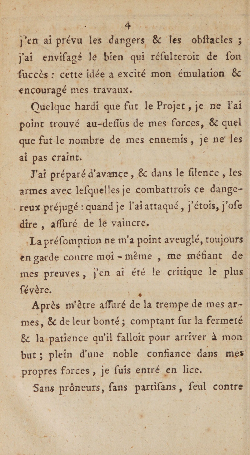 j*en ai prévu les dangers & les obftacîes ; j’ai envifagé le bien qui réfulteroir de fou fuccès : cette idée a excité mon émulation 8c \ encouragé mes travaux. Quelque hardi que fut le Projet, je ne l’ai point trouvé au-defliis de mes forces, Sc quel que fut le nombre de mes ennemis , je ne' les ai pas craint. J’ai préparé d’avance, 8c dans le filence , les armes avec lefquelles je combattrois ce dange¬ reux préjugé : quand je l’ai attaqué , j’étois, j’ofe dire , alluré de le vaincre. La préemption ne m’a point aveuglé, toujours en garde contre moi - même , me méfiant de mes preuves , j’en ai été le critique le plus févère. . Après m’être affuré de la trempe de mes ar¬ mes, 8c de leur bonté ; comptant fur la fermeté 8c la patience qu’il falloir pour arriver à mon but ; plein d’une noble confiance dans mes propres forces , je fuis entré en lice. Sans prôneurs, fans partifans , feul contre