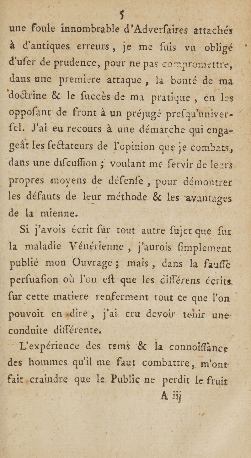 J une foule innombrable d’Adverfaires attachés à d’antiques erreurs, je me fuis va obligé ' d’ufer de prudence, pour ne pas compromettre, dans une première attaque , la bonté de ma doctrine & le fuccès de ma pratique , en les oppofant de front à un préjugé prefqu’univer- fel. J’ai eu recours à une démarche qui enga¬ geât les fectateurs de l’opinion que je combats, dans une difcuflion ; voulant me fervir de leurs propres moyens de défenfe , pour démontrer les défauts de leur méthode & les avantages de la mienne. Si j’avois écrit fur tout autre fujetque fus la maladie Vénérienne , j’aurois fimplemeùt publié mon Ouvrage ; mais , dans la faufle perfuafion ou l’on eft que les différens écrits fur cette matière renferment tout ce que l’on pouvoit en -dire , j’ai cru devoir ternir une- conduite différente. L’expérience des tems & la connoifîance des hommes qu’il me faut combattre, m’ont fait craindre que le Public ne perdit le fruit A iij / ^