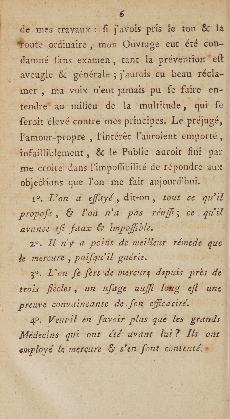 de mes travail?'? : fi j’avois pris le ton & la Toute ordinaire , mon Ouvrage eut été con¬ damné fans examen , tant la prévention eft aveugle & générale ; j’aurois eu beau récla¬ mer , ma voix n’eut jamais pu fe faire en¬ tendre au milieu de la multitude, qui fe feroit élevé contre mes principes. Le préjugé, l’amour-propre , l’intérêt l’aurolent emporté , infailliblement , &: le Public auroit fini pal¬ me croire dans l’impoflibilité de répondre aux objections que l’on me fait aujourd’hui. i°. L'on a effayé, dit-on, tout ce quil propofe , & Von na pas réuftiy ce quil avance eft faux & impoftible. 2°. Il riy a point de meilleur rémcde que h mercure , puifquil guérit. 3°. L'on fe ftn de mercury depuis pris de trois fiecles, un uftage aujft long eft une i preuve convaincante de,fon efficacité. 4°. Veut-il en favoir plus que les grands Médecins qui ont été avant lui ? Ils ont employé te mercure & s'en font contenté\ • ■