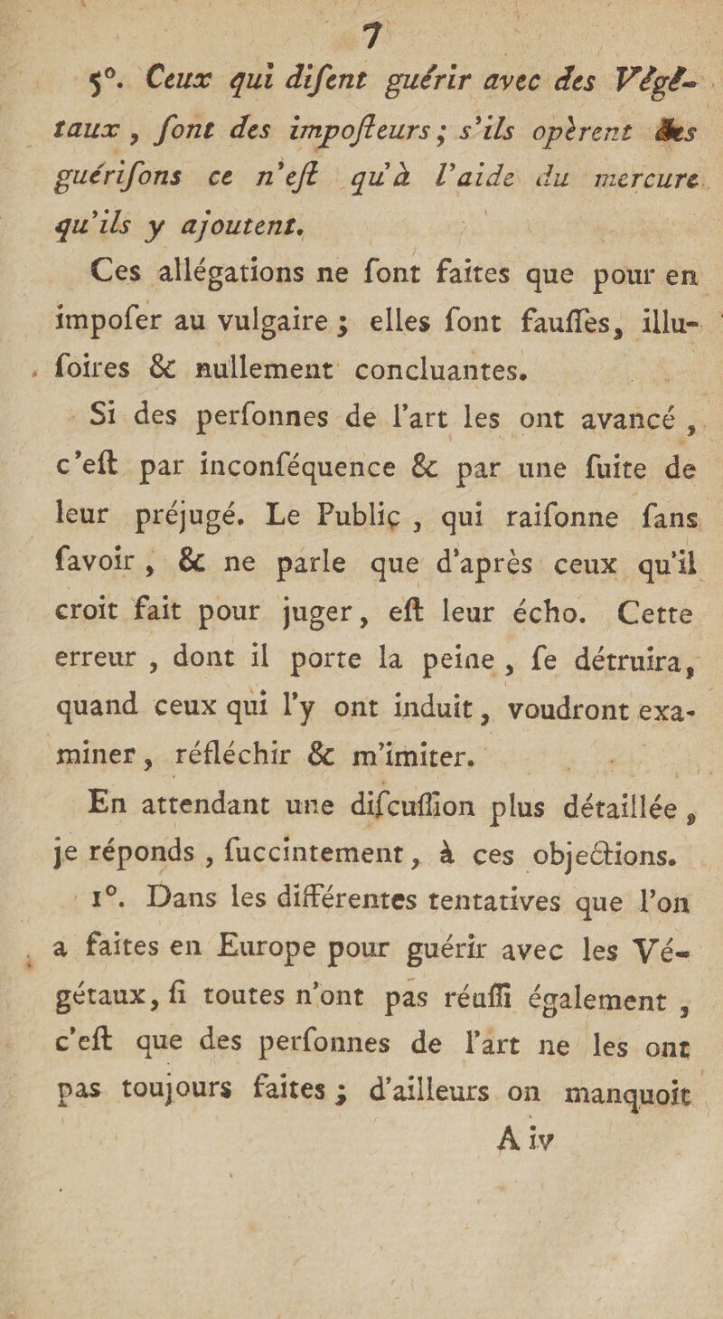 5°. Ceux qui difcnt guérir avec des Végé¬ taux , font des impofteurs; s'ils oplrent Ses guérifons ce n'efi qu'à l'aide du mercure qu'ils y ajoutent. Ces allégations ne font faites que pour en împofer au vulgaire ; elles font fauffes, illu- foires & nullement concluantes. Si des perfonnes de l’art les ont avancé , c’efl par inconféquence &c par une fuite de leur préjugé. Le Fubliç , qui raifonne fans favoir , & ne parle que d’après ceux qu’il croit fait pour juger, eft leur écho. Cette erreur , dont il porte la peine , fe détruira, quand ceux qui l’y ont induit, voudront exa¬ miner, réfléchir & m’imiter. En attendant une difcuffion plus détaillée , je réponds , fuccintement, à ces objeétions. i°. Dans les différentes tentatives que Ton a faites en Europe pour guérir avec les Vé¬ gétaux, fi toutes n’ont pas réafîi également , c’eft que des perfonnes de l’art ne les ont pas toujours faites ; d’ailleurs on manquoit A îv