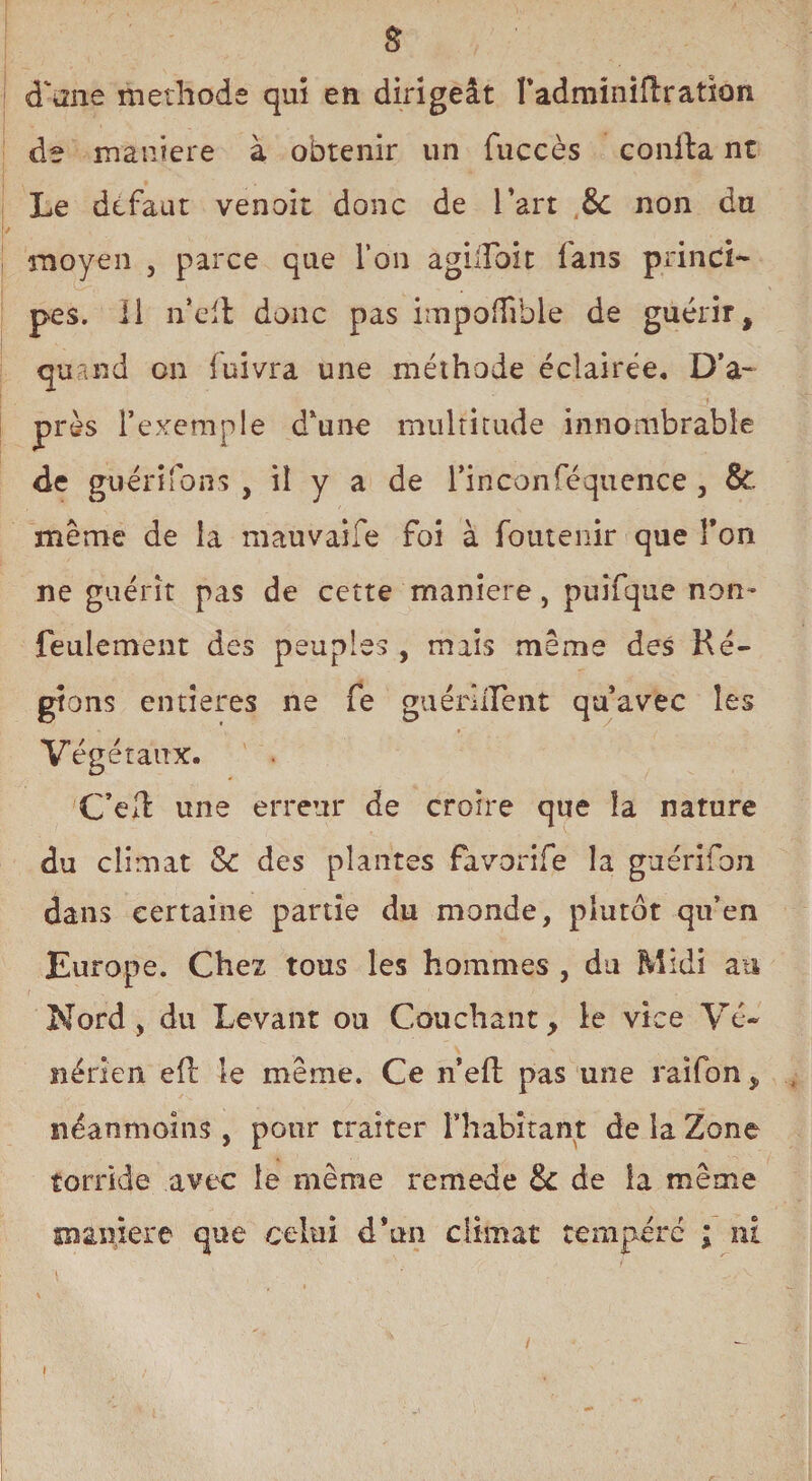 & d\me méthode qui en dirigeât l’adminiflration de maniéré à obtenir un fuccès conila nt Le défaut venoit donc de l’art 6c non du moyen , parce que l’on agilfoit fans princi¬ pes. 11 n’ell donc pas impoffible de guérir, quand on fuivra une méthode éclairée. D’a- près l’exemple d’une multitude innombrable de guénfons , il y a de l’inconféquence 3 8t meme de la mauvaise foi à foutenir que Ton ne guérit pas de cette maniéré, puîfque non- feulement des peuples , mais meme des Ré¬ gions entières ne fe guérlirent qu’avec les Végétaux. C’é/l une erreur de croire que la nature du climat & des plantes favorife la guérifon dans certaine partie du monde, plutôt qu’en Europe. Chez tous les hommes , du Midi au Nord, du Levant ou Couchant, le vice Vé¬ nérien eft le même. Ce n’efi: pas une raifon, néanmoins , pour traiter l'habitant de la Zone torride avec le même remede & de la même manière que celui d’un climat tempéré ; ni