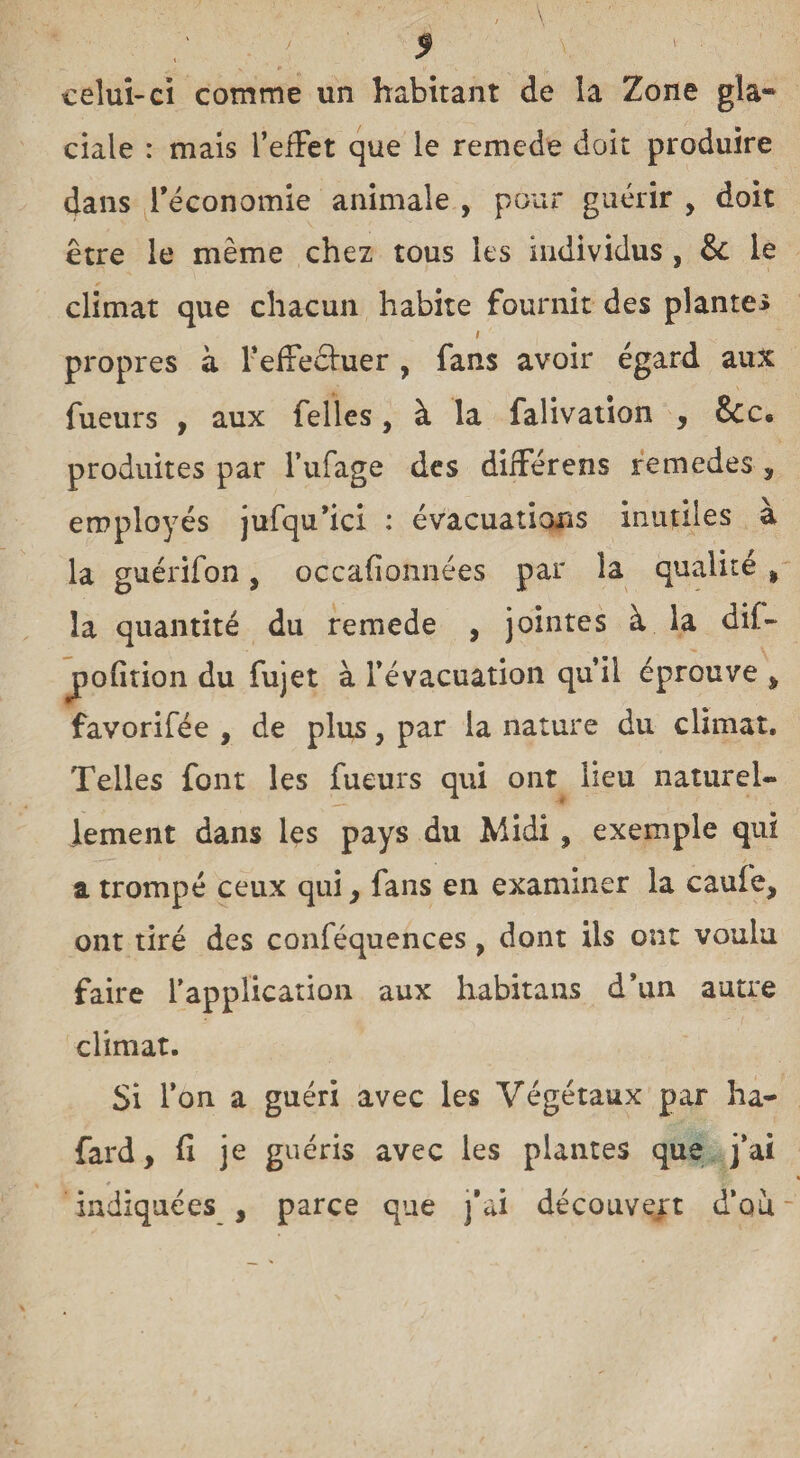 celui-ci comme un habitant de la Zone gla- ciale : mais l’effet que le remede doit produire dans l’économie animale , pour guérir , doit être le même chez tous les individus , &: le climat que chacun habite fournit des plantes propres à F effectuer , fans avoir égard aux Tueurs , aux Telles, à la falivation , produites par l’ufage des différens remedes , employés jufqu’ici : évacuations inutiles à la guérifon, occafionnées par la qualité % la quantité du remede , jointes à la dif- jpofition du fujet à l'évacuation qui! éprouve , favorifée , de plus, par la nature du climat. Telles font les fueurs qui ont lieu naturel¬ lement dans les pays du Midi, exemple qui a trompé ceux qui, fans en examiner la caufe, ont tiré des conféquences, dont iis ont voulu faire l'application aux habitans d’un autre climat. Si l’on a guéri avec les Végétaux par ha- fard, fi je guéris avec les plantes que j’ai indiquées , parce que j’ai découvert d’ou