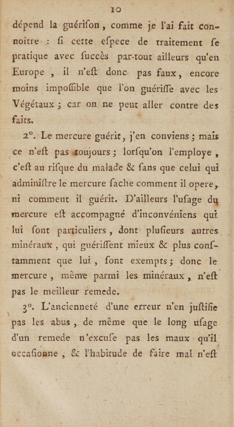 ÏO dépend la guérifon , comme je lai fait con- noître : fi cette efpece de traitement fe pratique avec fuccès par-tout ailleurs quen Europe , il n’eft donc pas faux, encore moins impoffible que l’on guériiïe avec les Végétaux ; car on ne peut aller contre des faits. 2°. Le mercure guérit, j’en conviens; mais ce n’eft pas -toujours ; lorfqu’on l’employé , c’efl au rifque du malade 8>c fans que celui qui adminifcre le mercure fâche comment il opérér ni comment il guérit. D’ailleurs l’ufage dq mercure efl accompagné d’inconvéniens qui lui font particuliers , dont plulieurs autres minéraux , qui guérifTent mieux Sc plus conf- îamment que lui , font exempts; donc le mercure , même parmi les minéraux , n’eft pas le meilleur remede. j°. L’ancienneté d’une erreur n’en juftifîe pas les abus , de même que le long ufage d’un remede n’excufe pas les maux qu’il occafionne , & l'habitude de faire mal n’eft