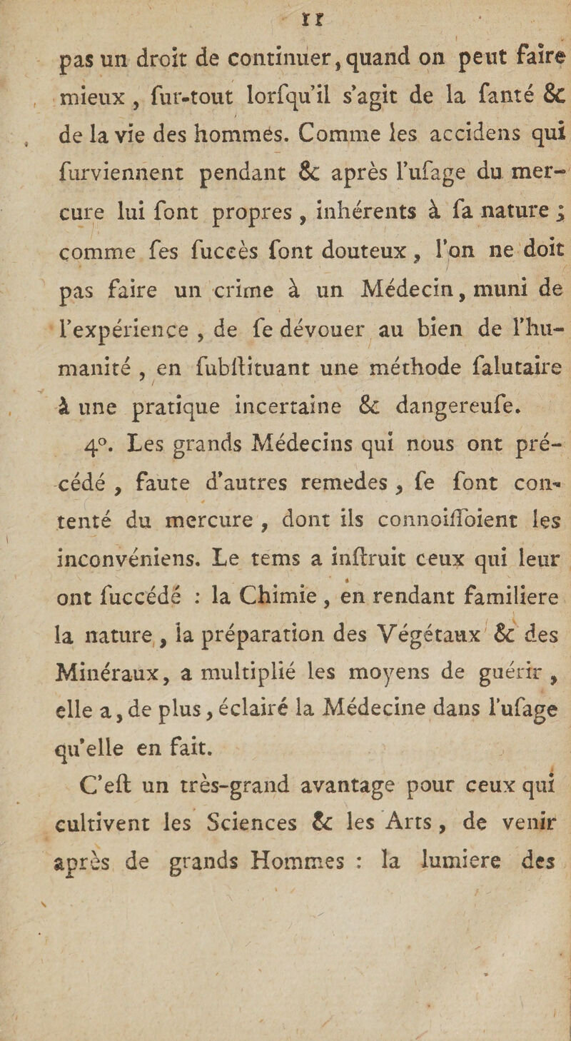 -, I If. pas un droit de continuer, quand on peut faire mieux , fur-tout lorfqu’il s’agit de la fauté & de la vie des hommes. Comme les accidens qui furviennent pendant & après l’ufage du mer¬ cure lui font propres , inhérents à fa nature ; comme fes fuceès font douteux, l’on ne doit pas faire un crime à un Médecin, muni de l’expérience , de fe dévouer au bien de l'hu¬ manité , en fubllituant une méthode faiutaire à une pratique incertaine & dangereufe. 4°. Les grands Médecins qui nous ont pré¬ cédé , faute d’autres remedes * fe font con¬ tenté du mercure , dont ils connoifToient les inconvéniens. Le tems a inflruit ceux qui leur * ont fuccédé : la Chimie , en rendant familière la nature , la préparation des Végétaux & des Minéraux, a multiplié les moyens de guérir , elle a,de plus, éclairé la Médecine dans l’ufage qu’elle en fait. C’eft un très-grand avantage pour ceux qui cultivent les Sciences & les Arts, de venir après de grands Hommes : la lumière des