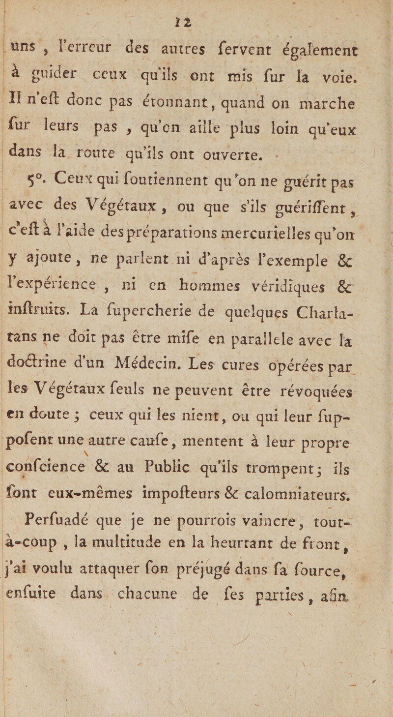 [uns , l’erreur des autres fervent également à guider ceux qu'ils ont mis fur la voie. II n eft donc pas étonnant, quand on marche fur leurs pas , qu’on aille plus loin qu’eux dans la route qu’ils ont ouverte. 5°. Ceux qui foutiennent qu’on ne guérit pas avec des Végétaux, ou que s’ils guéri/Tent, c'eilà l’aide des préparations mercurielles qu’on y ajoute , ne parlent ni d’après l’exemple & 1 expérience , ni en hommes véridiques & inftruits. La fupercherie de quelques Charla¬ tans ne doit pas être mife en parallèle avec la do&rine d’un Médecin. Les cures opérées par les Végétaux feuls ne peuvent être révoquées en doute ; ceux qui les nient, ou qui leur fup- pofent une autre caufe, mentent à leur propre confcience & au Public qu’ils trompent; ils font eux-mêmes impoftetirs &: calomniateurs. Perfuadé que je ne pourrois vaincre, tout- à-coup , la multitude en la heurtant de front, j’ai voulu attaquer fon préjugé dans fa fource, enfuite dans chacune de fes parties, afin