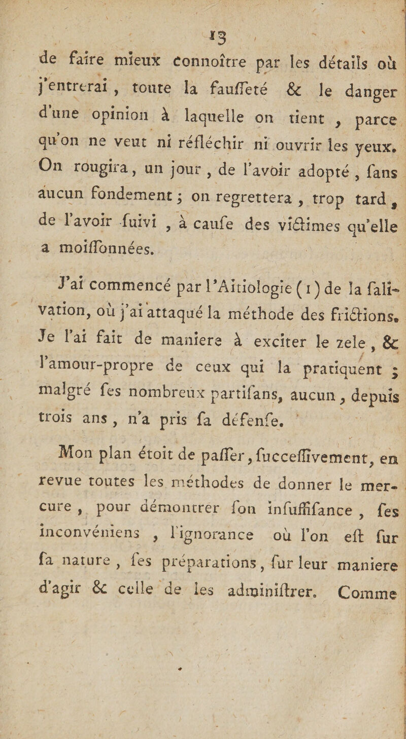 ✓ *3 de faire mieux connoître par les détails oit j entrerai , toute la fauffeté & le danger d une opinion à laquelle on tient , parce 4U on ne veut ni réfléchir ni ouvrir les yeux. On rougira, un jour , de l’avoir adopté , fans aucun fondement ; on regrettera , trop tard 9 de 1 avoir fuivi 9 à caufe des viâimes qu’elle a moiïlbnnées. J’ai commencé par l’AitioIogie ( i ) de la fait- vation, ou j ai attaque la méthode des friéïions» Je 1 ai fait de maniera à exciter le zele , & 1 amour-propre de ceux qui la pratiquent * malgré fes nombreux partifans, aucun, depuis trois ans , n’a pris fa défenfe. Mon plan etoit de pa/Ter, fuccefïïvement, en revue toutes les méthodes de donner le mer¬ cure , pour démontrer fon infufïifance , fes inconvéniens , l'ignorance où Ion eft fur fa nature , fes préparations, fur leur maniéré dagir &: celle de les adminiftrer. Comme