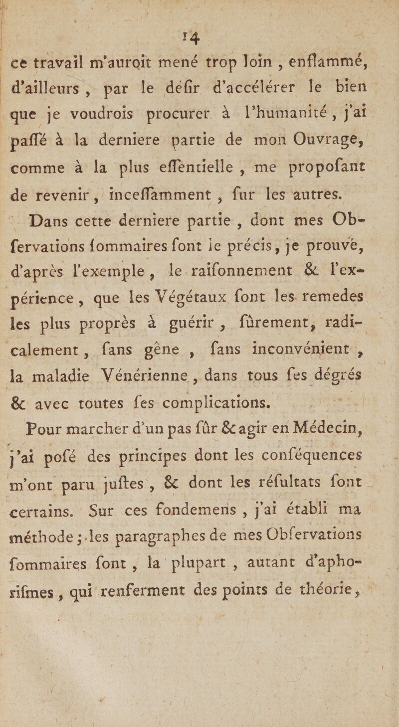 ce travail m’auroit mené trop loin , enflammé, d’ailleurs , par le defir d’accélérer le bien que je voudrois procurer à l’humanité , j’ai pafle à la derniere partie de mon Ouvrage, comme à la plus effentielle , me propofant de revenir, inceflamment , fur les autres. Dans cette derniere partie , dont mes Ob- fervations {ommaires font le précis, je prouvé, d’après l’exemple , le raifonnement &. l’ex¬ périence , que les Végétaux font les remedes les plus proprès à guérir , fùrement, radi¬ calement , fans gêne , fans inconvénient , la maladie Vénérienne, dans tous fes dégrés & avec toutes fes complications. Pour marcher d’un pas fûr & agir en Médecin, ir * j’ai pofé des principes dont les conféquences m’ont paru juftes , & dont les réfukats font certains. Sur ces fdndemeris , j’ai établi ma méthode,*-les paragraphes de mes Obfervations fommaires font , la plupart , autant d’apho- nfmes , qui renferment des points de théorie,