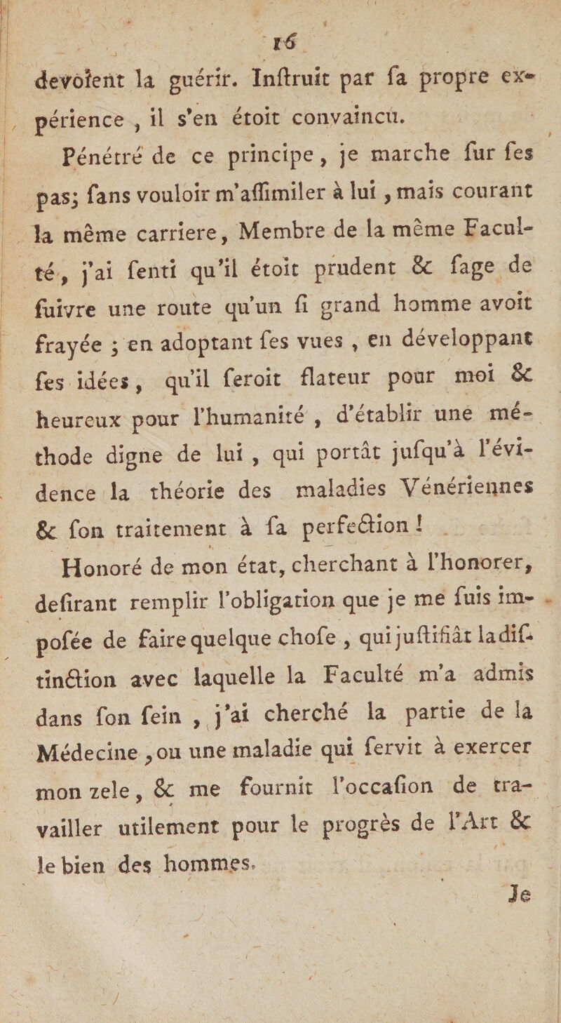 devoîent la guérir. Inftruit par fa propre ex¬ périence , il s’en étoit convaincu. Pénétre de ce principe, je marche fur fes pas; fans vouloir m’affimiler à lui, mais courant la même carrière, Membre de la même Facul¬ té, j’ai fenti qu’il étoit prudent & fage de fuivre une route qu’un fi grand homme avoit frayée ; en adoptant fes vues , en développant fes idées, qu’il feroit flateur pour moi & heureux pour l’humanité , d établir une mé¬ thode digne de lui , qui portât jufqu*à l’évi¬ dence la théorie des maladies \ enerîennes 8c fon traitement à fa perfeftion I », —-' Honoré de mon état, cherchant a 1 honorer, defirant remplir l’obligation que je me fuis ito¬ po fée de faire quelque chofe , quijuftifiâr ladite tinélion avec laquelle la Faculté m’a admis dans fon fein , j’ai cherché la partie de la Médecine ^ ou une maladie qui fervit à exercer mon zeîe & me fournit Foccafion de tra- ■ 5 vailler utilement pour le progrès de l’Art & le bien des hommes. Je ... / i '1 x, • . _ „ * x ' . . . ' ; y