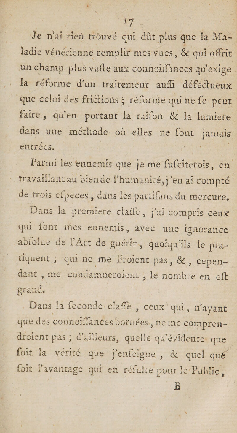 / *7 Je n’ ai rien trouvé qui dût plus que la Ma¬ ladie vénérienne remplir mes vues, 8c qui offrit un champ plus vaüe aux connoiffances qu’exige la reforme d’un traitement aufli défectueux que celui des frictions ; réforme qui ne fe peut faire , qu’en portant la raifort 8c la lumière dans une méthode où elles ne font jamais entrées. Parmi les ennemis que je me fufcitetois, en travaillant au bien de rhumanité,j ’en ai comp té de trois eipeces > daits les partifans du mercure. Dans la première claffe , j’ai compris ceux qui font mes ennemis, avec une ignorance abfolue de l’Art de guérir , quoiqu’ils le pra¬ tiquent ; qui ne me liroient pas, 8c 9 cepen¬ dant , me condamneraient , le nombre en eft grand. Dans la fécondé claffe , ceux qui, n’ayant que des coimoiffanCes bornées, ne me compren¬ draient pas ; d’ailleurs, quelle qu’évidente que foit la vérité que j’enfeigne , & quel que fait l’avantage qui en refaire pour le Public, B \