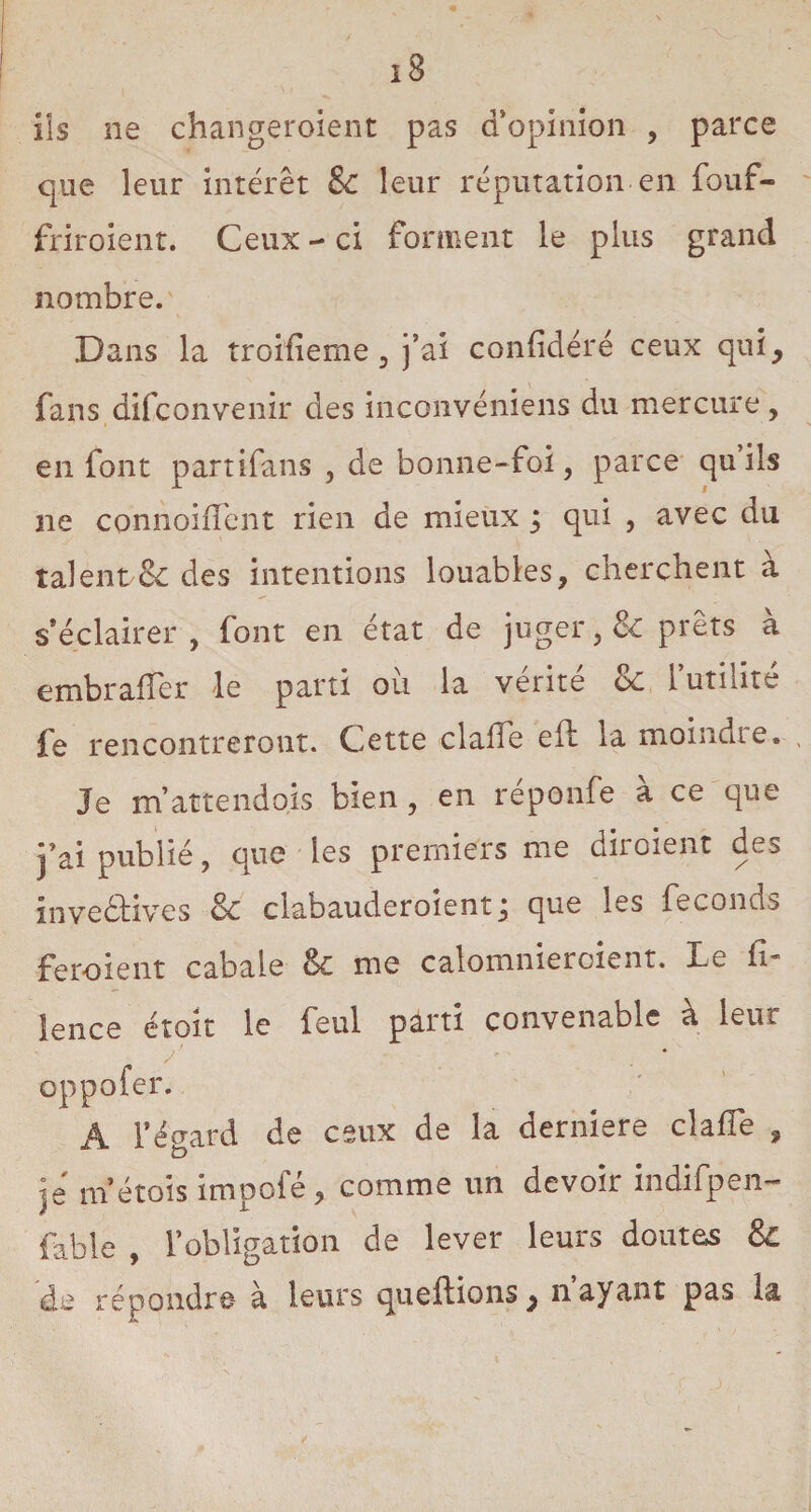 ils ne changeroient pas d’opinion , parce que leur intérêt 8c leur réputation en fouf- friroient. Ceux - ci forment le plus grand nombre. Dans la troifieme , j’ai confidéré ceux qui, fans difconvenir des inconvéniens du mercure, en font partifans , de bonne-foi, parce quils ne co-nnoiiïent rien de mieux ; qui , avec du talent & des intentions louables, cherchent à s’éclairer, font en état de juger, & prêts à embraffer le parti ou la vérité oc 1 utilité fe rencontreront. Cette clafie eft la moindre.-. Je m’attend ois bien, en réponfe à ce que j’ai publié, que les premiers me diroient des inventives 8c clabauderoient j que les féconds feroient cabale 8c me calomnieroient. Le fi- lence étoit le feul parti convenable à leur oppofer. A l’égard de ceux de la derniere clafie , je m’étois impofé, comme un devoir indifpen- fable , 1’obligatiôn de lever leurs doutes 8c de répondre à leurs queftions, n ayant pas la