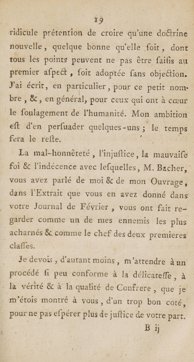 ÏC? ridicule prétention de croire qu’une do Sri ne nouvelle, quelque bonne quelle foit, dont tous les points peuvent ne pas être faifis au premier àfpeft , foit adoptée fans objeâion. J ai écrit, en particulier, pour ce petit nom* bre , &, en général, pour ceux qui ont à cœur le foulagement de l’humanité. Mon ambition eft d’en perfuader quélques-uns ; le temps fera le relie. La mal-honnetete , l’injullice, la mauvaife foi 8c l'indécence avec lefquelles, M. Bâcher, vous avez parlé de moi & de mon Ouvrage, dans l'Extrait que vous en avez donné dans votre Journal de Février , vous ont fait re¬ garder comme un de mes ennemis les plus acharnes 8c comme le chef des deux premières clalfes. Je devais, d’autant moins , m’attendre à un procédé fi peu conforme à la délicateiTe , à ■ la vérité & à la qualité de Confrère , que je metois montré à vous , d'un trop bon coté, pour ne pas efpérer plus de jufrice de votre part, Bij I