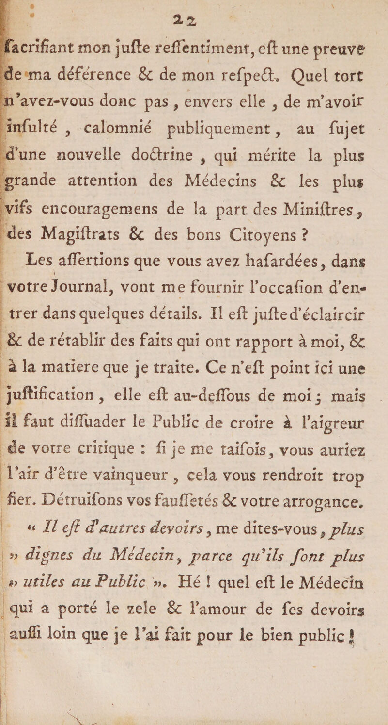 facrîfiant mon jufle refîêntiment, efl une preuve de ma déférence & de mon refpeft. Quel tort n’avez-vous donc pas , envers elle , de m’avoir infulté y calomnié publiquement, au fujet d’une nouvelle doârine y qui mérite la plus grande attention des Médecins $c les plus vifs encouragemens de la part des Miniftres^ des Magiflrats & des bons Citoyens ? Les affertions que vous avez hafardées, dans votre Journal, vont me fournir l’occafion d’en¬ trer dans quelques détails. Il efl jufled’éclaircir & de rétablir des faits qui ont rapport à moi, & à la matière que je traite. Ce n’efl point ici une juftification , elle efl au-deffous de moi j mais il faut difluader le Public de croire à l’aigreur de votre critique : fi je nie taifois, vous auriez l’air d’être vainqueur , cela vous rendroit trop fier. Détruifons vos faulTetés & votre arrogance. « II ejl d'autres devoirs, me dites-vous9 plus » dignes du Médecin y parce quils font plus »> utiles au Public ». Hé ! quel efl le Médecin qui a porté le zeîe & Pamour de fes devoirs aufli loin que je l’ai fait pour le bien public !