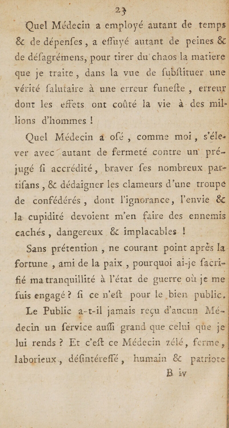 2} Quel Meclecin a employé autant de temps & de dépenfes , a effuyé autant de peines & de défagrémens, pour tirer du chaos la matière que je traite , dans la vue de fubftitue'r une vérité falutaire à une erreur funefte , erreur dont les effets ont coûté la vie à des mib lions d’hommes ! Quel Médecin a ofé , comme moi , s’éle¬ ver avec autant de fermeté contre un pré¬ jugé fi accrédité , braver fes nombreux par¬ afait s , 8c dédaigner ies clameurs d’une troupe de confédérés , dont l’ignorance, l’envie & la cupidité dévoient m’en faire des ennemis cachés , dangereux 8c implacables 1 Sans prétention , ne courant point après la fortune , ami de la paix , pourquoi ai-je facri- fié ma tranquillité à l’état de guerre où je me fuis engagé? fî ce n’eft pour le bien public» Le Public a-t-il jamais reçu d’aucun Me- : I decin un fervlce auffi grand que celui que je lui rends ? Et c’eff ce Médecin zélé,, ferme f laborieux , déflntérefïe, humain 8c patriote B îv