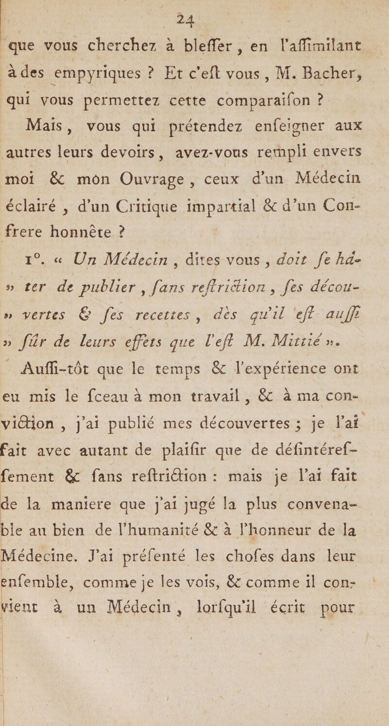 que vous cherchez à bleffer , en TaHimilant à des empyriques ? Et c’efl vous, M. Bâcher* qui vous permettez cette comparaifon ? Mais, vous qui prétendez enfeigner aux autres leurs devoirs, avez-vous rempli envers moi &: môn Ouvrage , ceux d’un Médecin éclairé * d’un Critique impartial & d’un Con¬ frère honnête ? i°. « Un Médecin , dites vous , doit Je hd~ s> ter de publier , fans rtfcrichion * Jes décou- 9» vertes & fes recettes , des quil ejl aujji a fur de leurs effets que Vejl M. Mittié >?. Aufîi-tôt que le temps & l’expérience ont eu mis le fceau à mon travail , & à ma con¬ viction 5 j’ai publié mes découvertes ; je l’ai fait avec autant de plaifir que de délîntéref- fement &c fans reftriéHon : mais je l’ai fait de la maniéré que j’ai jugé la plus convena¬ ble au bien de l’humanité &: à l’honneur de la Médecine. J’ai préfenté les chofes dans leur enfemble, comme je les vois, & comme il cour vient à un Médecin * loiTqu’il écrit pour