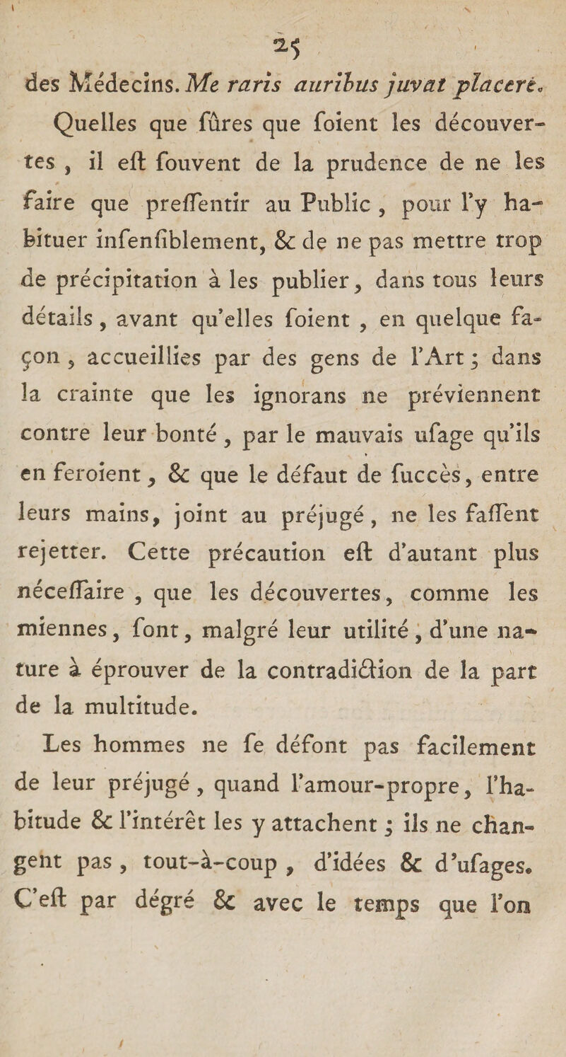 *5 des Médecins. Me ravis aurïbus juvat placerè. Quelles que fûres que foient les découver¬ tes , il eft fouvent de la prudence de ne les faire que prefTentir au Public , pour l’y ha¬ bituer infenfiblement, 8c de ne pas mettre trop de précipitation à les publier, dans tous leurs détails , avant qu’elles foient , en quelque fa¬ çon , accueillies par des gens de l’Art ; dans la crainte que les ignorans ne préviennent contre leur bonté, par le mauvais ufage qu’ils en feroient, & que le défaut de fuccès, entre leurs mains, joint au préjugé, ne les faftent rejetter. Cette précaution eft d’autant plus nécefîaire , que les découvertes, comme les miennes, font, malgré leur utilité , d’une na¬ ture à éprouver de la contradiction de la part de la multitude. Les hommes ne fe défont pas facilement de leur préjugé, quand l’amour-propre, Fha- bitude 8c l’intérêt les y attachent ; ils ne chan¬ gent pas , tout-à-coup , d’idées & d’ufages. C’eft par degré & avec le temps que l’on
