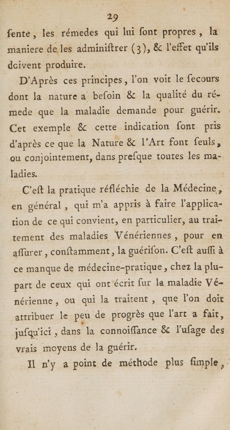 fente, les rémedes qui lui font propres , la maniéré de les adminiftrer (3), tk l’effet qu’ils doivent produire. D’Après ces principes, l’on voit le fecours dont la nature a befoin & la qualité du ré- mede que la maladie demande pour guérir. Cet exemple & cette indication font pris d’après ce que la Nature & l'Art font feuls, ou conjointement, dans prefque toutes les ma* ladies. C’eft la pratique réfléchie de la Médecine , en général , qui m’a appris à faire l’applica¬ tion de ce qui convient, en particulier, au trai¬ tement des maladies Vénériennes , pour en affurer, conflamment, la guérifon. C’elf auffî à ce manque de médecine-pratique, chez la plu¬ part de ceux qui ont écrit fur la maladie Vé¬ nérienne , ou qui la traitent , que l’on doit attribuer le peu de progrès que l’art a fait, jufqu’ici, dans la connoiffance & Tufage des vrais moyens de la guérir. ïl n’y a point de méthode plus fimple9