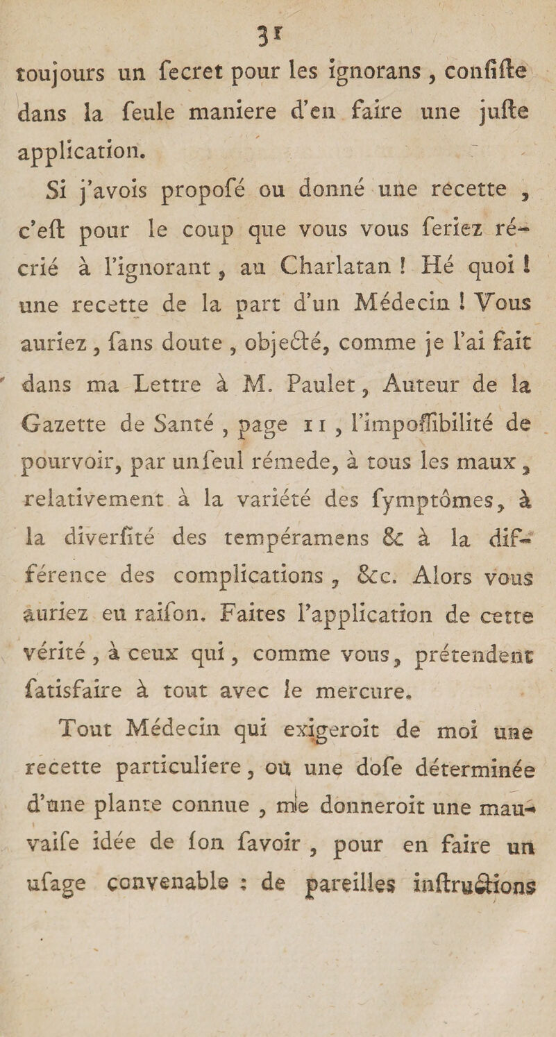3r toujours un fecret pour les ignorans, confifte dans la feule maniéré d’en faire une jufte - ✓ application. Si j’avois propofé ou donné une recette , c’eft pour le coup que vous vous feriez ré¬ crié à l’ignorant, au Charlatan ! Hé quoi ! une recette de la part d’un Médecin 1 Vous ~ x. auriez, fans doute , objedlé, comme je l’ai fait dans ma Lettre à M. Paulet, Auteur de la Gazette de Santé , page 11 , l’impoffibilité de pourvoir, par unfeul rémede, à tous les maux, relativement à la variété des fymptômes, à la diverfité des tempéramens 8c à la dif¬ férence des complications y &c. Alors vous auriez eu raifon. Faites l’application de cette vérité , à ceux qui, comme vous, prétendent: fatisfaire à tout avec le mercure. Tout Médecin qui exigeroît de moi une recette particulière, ou une dofe déterminée d’une plante connue , mte donneroit une mau-* I vaife idée de Ion favoir , pour en faire un ufage convenable : de pareilles in (trustions