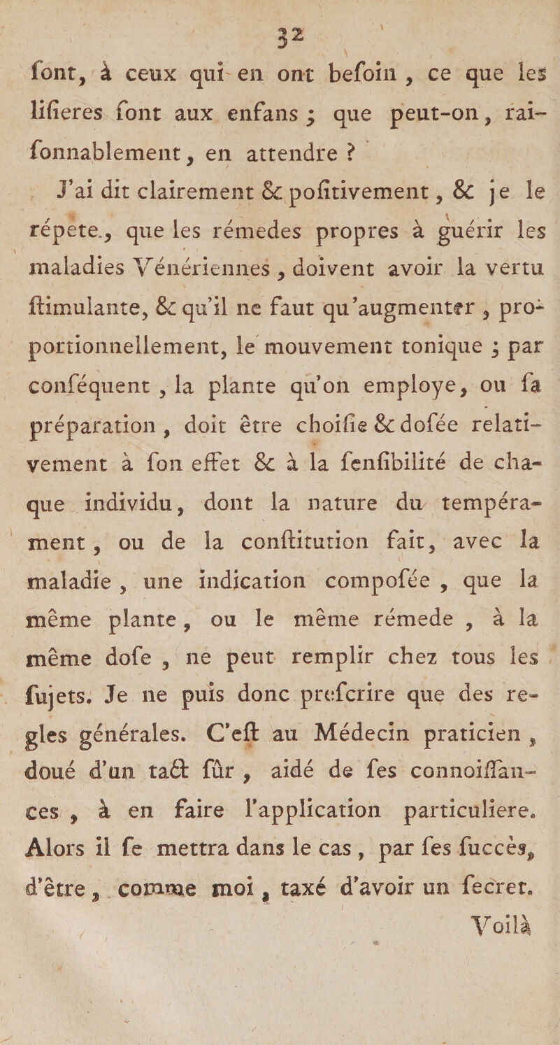 î’ont, à ceux qui en ont befoin , ce que les lifîeres font aux enfans ; que peut-on, rai- fonnablement, en attendre ? J’ai dit clairement 8c pofitivement, & je le répété., que les rémedes propres à guérir les maladies Vénériennes , doivent avoir la vertu flimuiante, 8c qu’il ne faut qu’augmenter , pro¬ portionnellement, le mouvement tonique ; par conféquent , la plante qu’on employé, ou fa préparation , doit être choifie 8c dofée relati¬ vement à fon effet 8c à la fenfibilité de cha- que individu, dont la nature du tempéra¬ ment , ou de la conftitution fait, avec la maladie , une indication compofée , que la même plante, ou le même rémede , à la même dofe , ne peut remplir chez tous les fuj ets. Je ne puis donc prefcrire que des re* gles générales. C’eft au Médecin praticien , doué d’un ta£t fûr , aidé de fes connoifïan- ces , à en faire l’application particulière. Alors il fe mettra dans le cas , par fes fuccès^ d’être, comme moi, taxé d’avoir un fecret. Voilà r