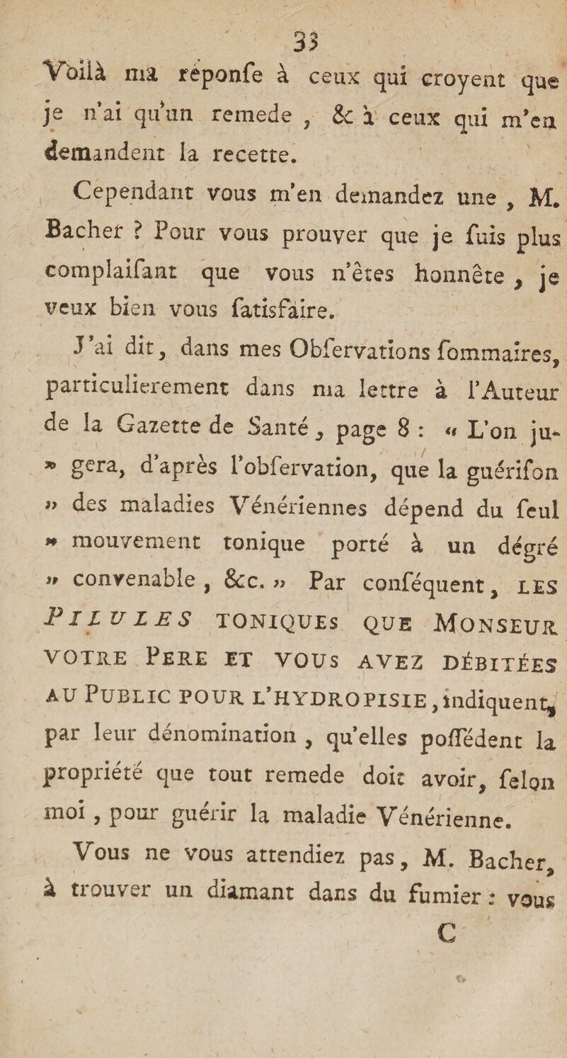Vbilà ma reponfe a ceux qui croyent que je n’ai qu'un remede , & à ceux qui m’ea m A demandent la recette. Cependant vous m’en demandez une , M. Bâcher ? Pour vous prouver que je fuis plus complaifant que vous n’êtes honnête y je veux bien vous fatisfàire. J ai dit, dans mes Observations fommaîres, particulièrement dans ma lettre à l’Auteur de la Gazette de Santé , page 8 : « L’on ju* » géra, d’après l’obfervation, que la guérifon iy des maladies Vénériennes dépend du feul » mouvement tonique porté à un degré i» convenable, &c. » Par conféquent, les Pilules toniques que Monseur VOTRE PERE ET VOUS AVEZ DÉBITÉES au Public pour L’HYDROPisiE,indiquent, par leur dénomination , quelles poiTédent la propriété que tout remede doit avoir, félon moi , pour guérir la maladie Vénérienne. Vous ne vous attendiez pas, M. Bâcher, à trouver un diamant dans du fumier : vous C