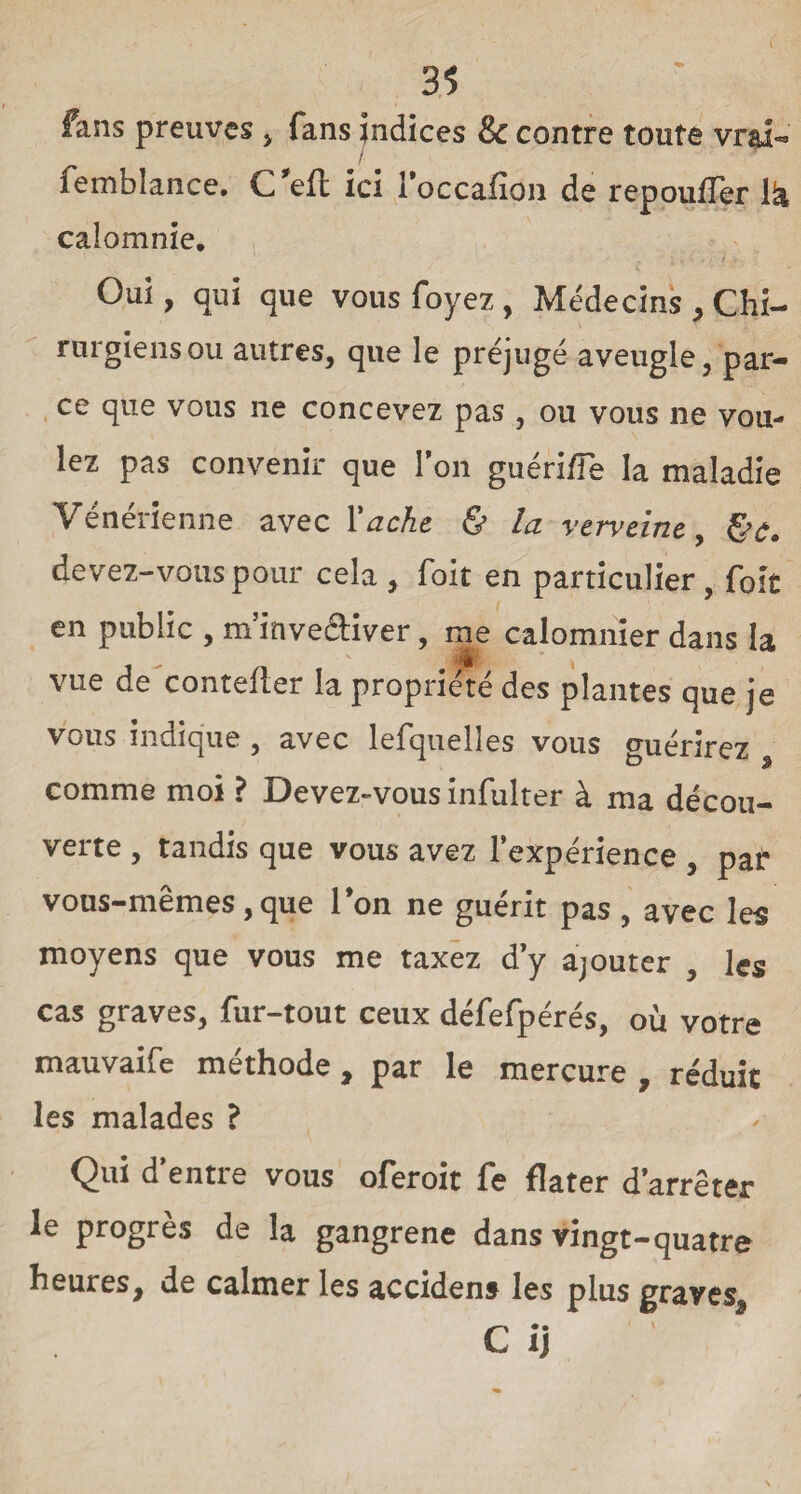 fans preuves , fans indices & contre toute vrai- I femblance. C ’eft ici l’occafion de repouffer là calomnie. Oui, qui que vous foyez, Médecins , Chi- rurgiensou autres, que le préjugé aveugle, par¬ ce que vous ne concevez pas , ou vous ne von- lez pas convenir que l’on guéri /Te la maladie Vénérienne avec Vache & la verveine, §e. devez-vous pour cela , foit en particulier , foie en public , m’inveâiver, me calomnier dans la „ 4 ' t vue de contefler la propriété des plantes que je vous indique , avec lefquelles vous guérirez comme moi ? Devez-vous infulter à ma décou¬ verte , tandis que vous avez l’expérience , pat* vous-mêmes ,que Ton ne guérit pas , avec les moyens que vous me taxez d’y ajouter , les cas graves, fur-tout ceux défefpérés, où votre mauvaife méthode , par le mercure , réduit les malades ? Qui d’entre vous oferoit fe flater d’arrêter le progrès de la gangrené dans vingt-quatre heures, de calmer les accidens les plus graves, C* • i)