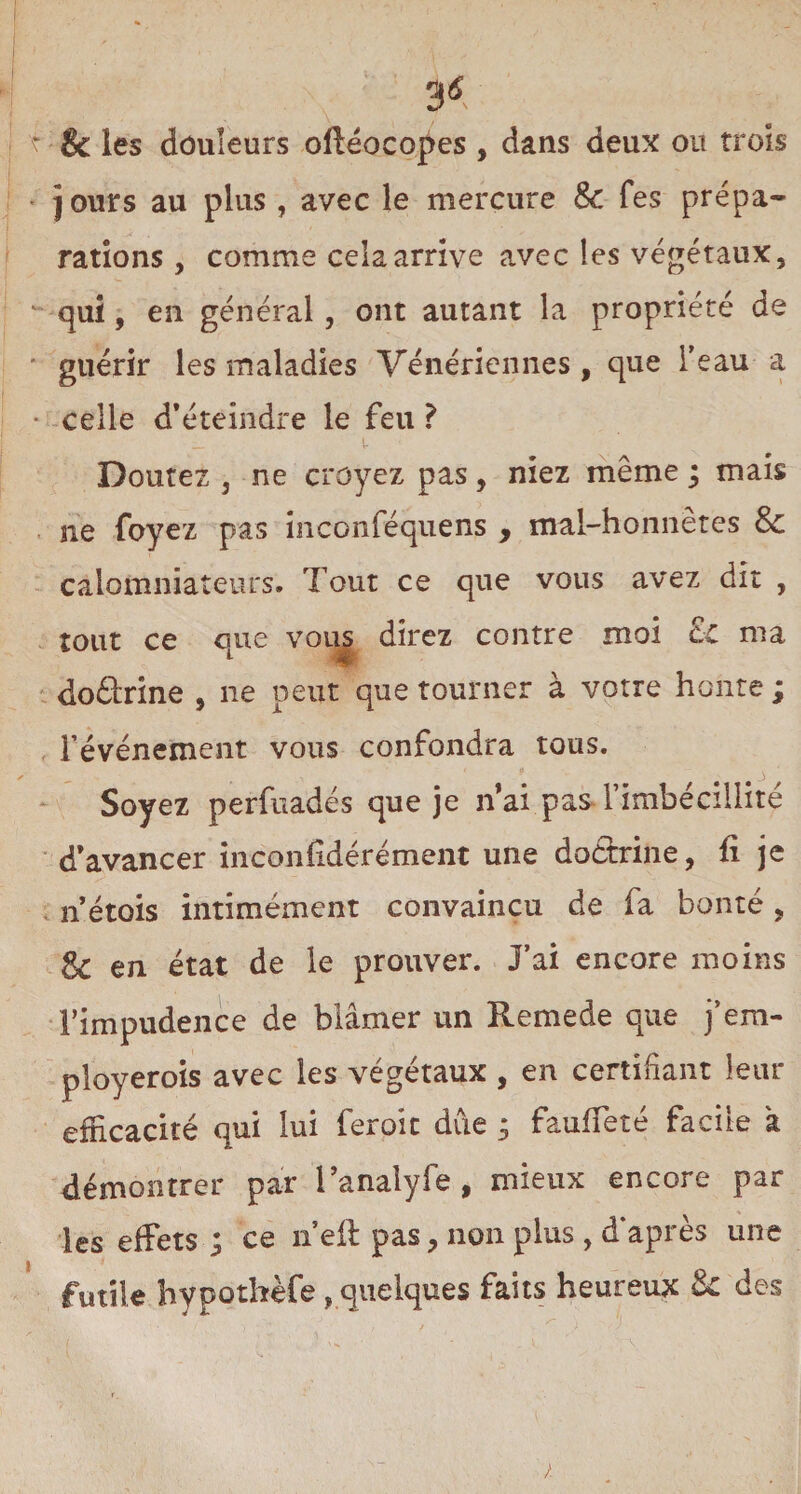 & les douleurs oftéocopes , dans deux ou trois jours au plus , avec le mercure 8c fes prépa¬ rations 9 comme cela arrive avec les végétaux, qui, en général , ont autant la propriété de guérir les maladies Vénériennes, que l’eau a celle d’éteindre le feu ? Doutez j ne croyez pas, niez même ; mais ne foyez pas inconféquens , mal-honnêtes & calomniateurs. Tout ce que vous avez dit , tout ce que vous direz contre moi & ma doârine , 11e peut que tourner à votre honte ; l’événement vous confondra tous. Soyez perfuadés que je n’ai pas l’imbécillité d’avancer inconfîdérément une doctrine, fi je n’étois intimement convaincu de fa bonté, 8c en état de le prouver. J’ai encore moins l’impudence de blâmer un Remede que j’em- ployerois avec les végétaux , en certifiant leur efficacité qui lui feroic due 5 fauffeté facile à démontrer par l’analyfe , mieux encore par les effets ; ce n’eft pas, non plus , d’après une futile hypothèfe, quelques faits heureux 8c des /