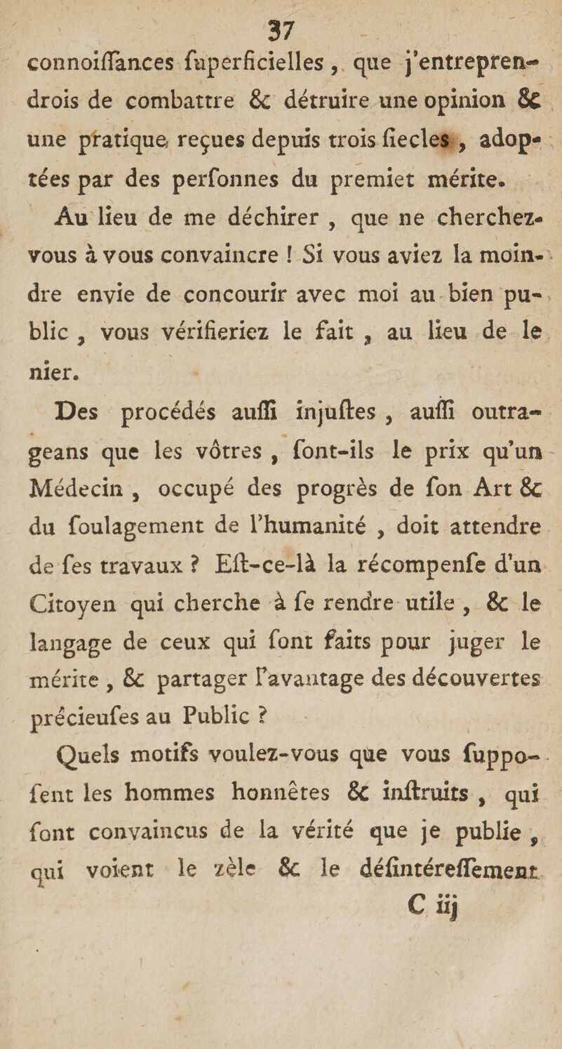 connoifiances fuperficielles, que j’entrepren- drois de combattre & détruire une opinion & une pratique reçues depuis trois fie clés , adop¬ tées par des perfonnes du premiet mérite. Au lieu de me déchirer , que ne cherchez- vous à vous convaincre ! Si vous aviez la moin¬ dre envie de concourir avec moi au bien pu¬ blic , vous vérifieriez le fait 9 au lieu de le nier. Des procédés aufli injuftes , auffi outra- geans que les vôtres , font-ils le prix qu’un Médecin , occupé des progrès de fon Art & du foulagement de l’humanité , doit attendre de fes travaux ? Eft-ce-là la récompenfe d’un Citoyen qui cherche à fe rendre utile , & le langage de ceux qui font faits pour juger le mérite , &: partager l’avantage des découvertes précieufes au Public ? Quels motifs voulez-vous que vous fuppo- fent les hommes honnêtes & inftruits , qui font convaincus de la vérité que je publie , qui voient le zèle & le défintéreflemenî uj