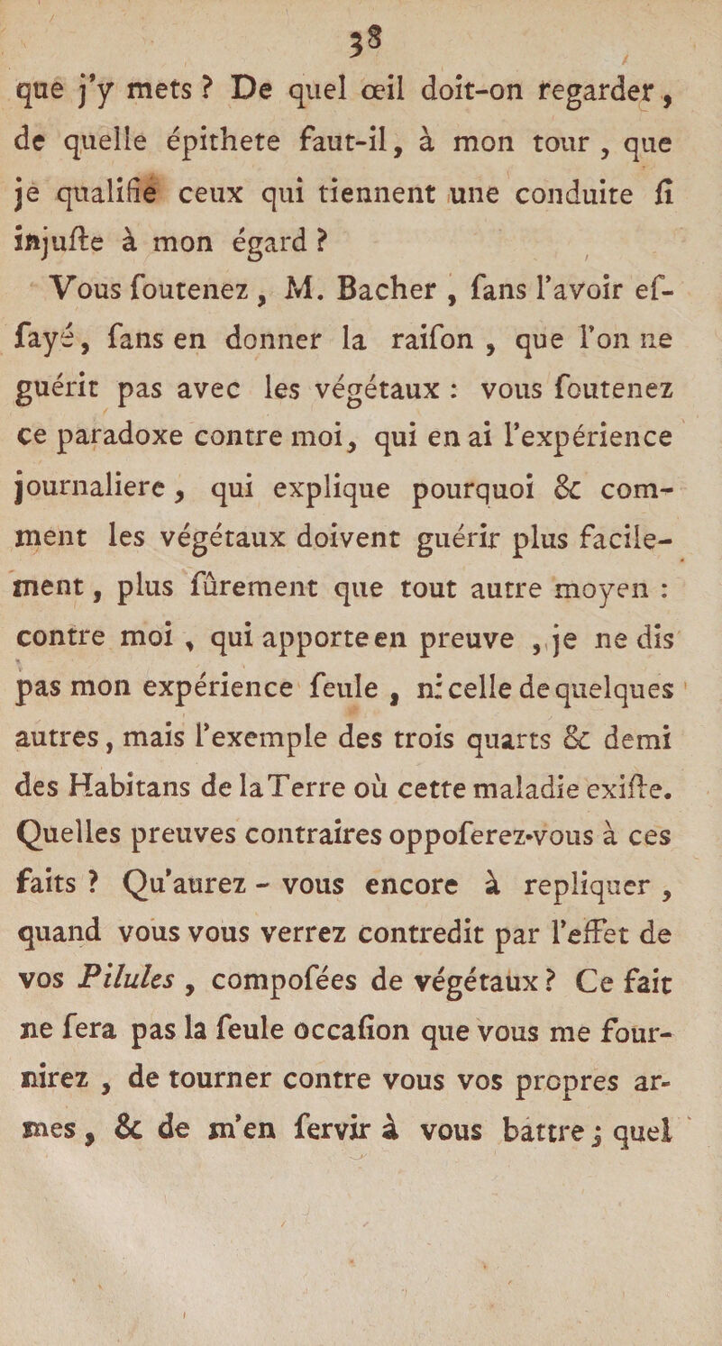 3S que j’y mets ? De quel œil doit-on regarder, de quelle épithete faut-il, à mon tour , que je qualifie ceux qui tiennent une conduite fi iftjufle à mon égard ? Vous foutenez , M. Bâcher , fans l’avoir ef- fayé, fans en donner la raifon , que l’on ne guérit pas avec les végétaux : vous foutenez ce paradoxe contre moi, qui en ai l’expérience journalière, qui explique pourquoi 8c com¬ ment les végétaux doivent guérir plus facile¬ ment , plus fûrement que tout autre moyen : contre moi , qui apporte en preuve , je ne dis » pas mon expérience feule , n: celle de quelques autres, mais l’exemple des trois quarts oc demi des Habitans de la Terre où cette maladie exifle. Quelles preuves contraires oppoferez-vous à ces faits ? Qu’aurez - vous encore à répliquer , quand vous vous verrez contredit par l’effet de vos Pilules y compofées de végétaux ? Ce fait ne fera pas la feule occafion que vous me four¬ nirez , de tourner contre vous vos propres ar¬ mes , & de m’en fervir à vous battre j quel i