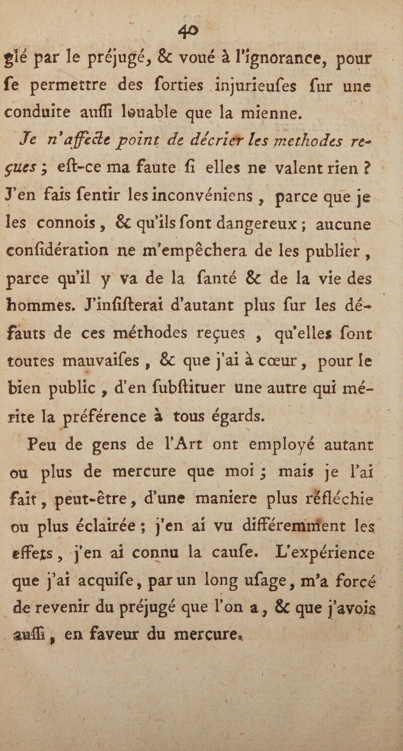 glé par le préjugé, & voué à l'ignorance, pour fe permettre des forties injurieufes fur une conduite auffi louable que la mienne. Je n affecte point de décrier les méthodes re~ çues ; eft-ce ma faute fi elles ne valent rien ? J'en fais fentir les inconvéniens, parce que je les connois , & qu’ils font dangereux ; aucune confidération ne m’empêchera de les publier , parce qu’il y va de la fan té & de la vie des hommes. J’infifterai d’autant plus fur les dé¬ fauts de ces méthodes reçues , qu elles font toutes mauvaifes , & que j’ai à cœur, pour le bien public , d’en fubftituer une autre qui mé¬ rite la préférence à tous égards. Peu de gens de l’Art ont employé autant ou plus de mercure que moi ; mais je l’ai fait, peut-être, d’une maniéré plus réfléchie ou plus éclairée ; j’en ai vu différemment les effets, j’en ai connu la caufe. L’expérience que j’ai acquife, par un long ufage, m’a forcé de revenir du préjugé que l’on a, & que j’avois aufli, en faveur du mercure»