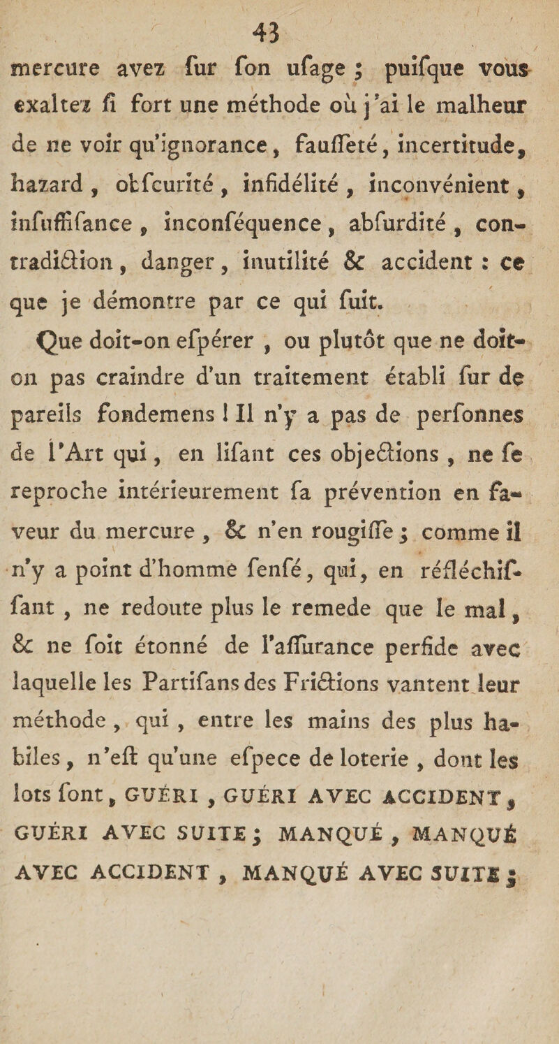 mercure avez fur fon ufage ; puifque vous exaltez fi fort une méthode où j’ai le malheur de ne voir qu’ignorance, fauffeté, incertitude, hazard , obfcurité , infidélité , inconvénient, infnffifance , inconféquence , abfurdité , con- tradiâion, danger, inutilité & accident : ce que je démontre par ce qui fuit. Que doit-on efpérer , ou plutôt que ne doit- on pas craindre d’un traitement établi fur de pareils fondemens ! Il n’y a pas de perfonnes de l’Art qui, en lifant ces objeâions , ne fe reproche intérieurement fa prévention en fa¬ veur du mercure , Sc n’en rougiffe ; comme il n’y a point d’homme fenfé, qui, en réfléchif- fant , ne redoute plus le remede que le mal, & ne foit étonné de l’afliirance perfide avec laquelle les Partifansdes FriéHons vantent leur méthode , qui , entre les mains des plus ha¬ biles , n’eft qu’une efpece de loterie , dont les lots font, GUÉRI , GUÉRI AVEC ACCIDENT, GUÉRI AVEC SUITE; MANQUÉ, MANQUÉ AVEC ACCIDENT , MANQUÉ AVEC SUITE $