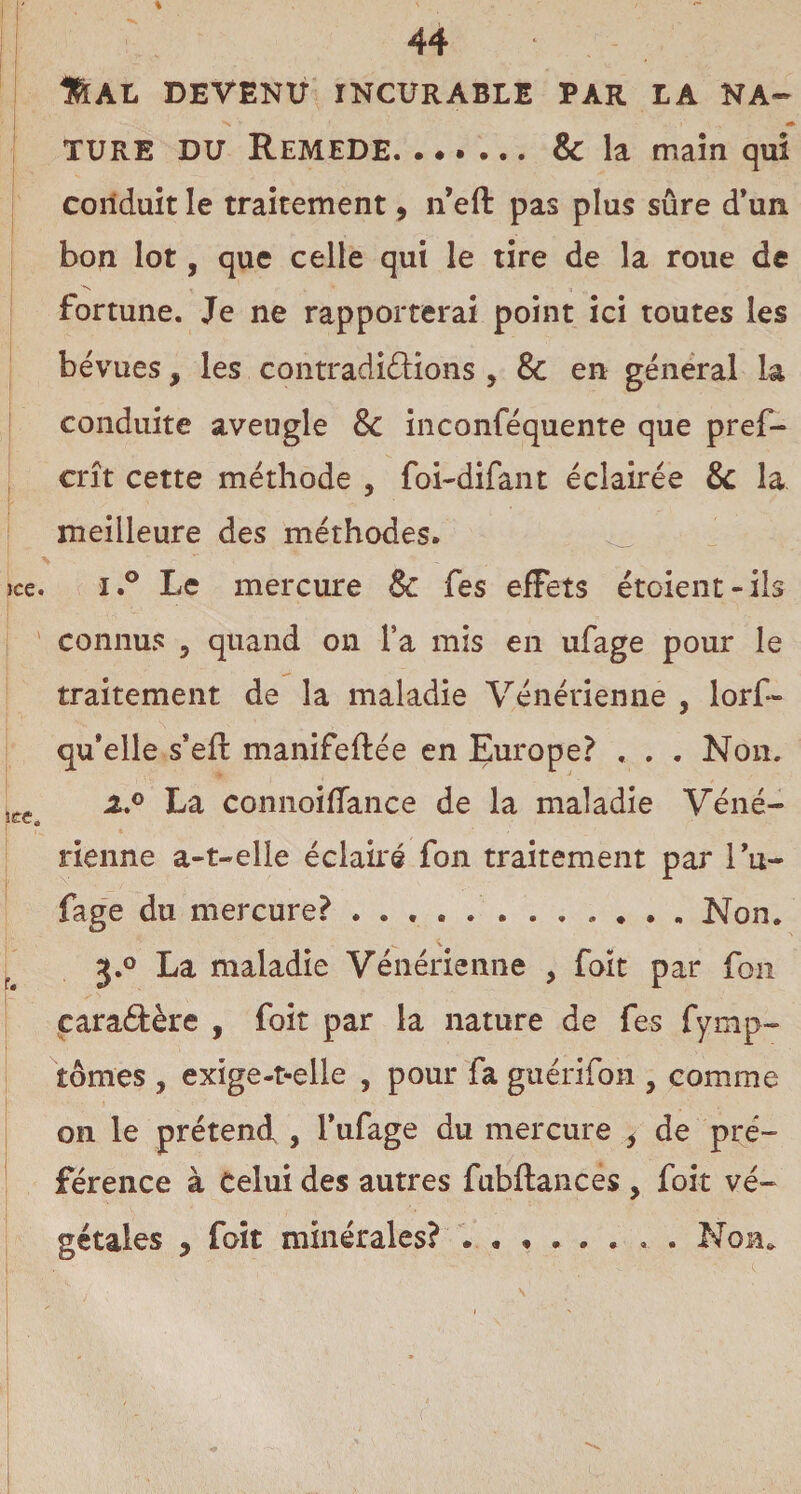 %AXj devenu incurable par LA NA- -s » i,. v. *• TURE DU Remede. & la main qui conduit le traitement, n’eft pas plus sûre d’un bon lot, que celle qui le tire de la roue de fortune. Je ne rapporterai point ici toutes les bévues, les contradictions , & en general la conduite aveugle & inconféquente que pref- crît cette méthode , foi-difant éclairée & la meilleure des méthodes. ice. i.° Le mercure & fes effets étaient-ils connus 5 quand on l’a mis en ufage pour le traitement de la maladie Vénérienne , lors¬ qu'elle s*eft manifeftée en Europe? , . . Non. 5ce x° La comioiiïance de la maladie Véné¬ rienne a-t-elie éclairé fon traitement par i’u- fage du mercure?.. Non. J.° La maladie Vénérienne , foit par fou caractère , foit par la nature de fes fymp- tonies , exige-t-elle , pour fa guérifon , comme on le prétend , fufage du mercure i de pré¬ férence à Celui des autres fubftances , foit vé¬ gétales y foit minérales? N on.