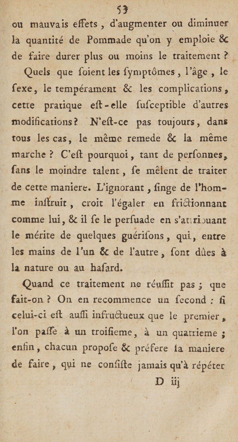 5? ou mauvais effets , d’augmenter ou diminuer ia quantité de Pommade qu’on y emploie & de faire durer plus ou moins le traitement ? Quels que foient les fymptômes , l'âge , le fexe , le tempérament 8c les complications 9 cette pratique eft-elle fufceptible d’autres modifications? N*efl>ce pas toujours, dans tous les cas, le même remede 8c la même marche ? C’eft pourquoi, tant de perfonnes, fans le moindre talent, fe mêlent de traiter de cette maniéré. L’ignorant , finge de l'hom¬ me inftruit , croit l’égaler en frictionnant comme lui, 8c il fe le perfuade en s’ati nouant le mérite de quelques guérifons, qui, entre les mains de lun & de l’autre, font dues à la nature ou au hafard. Quand ce traitement ne réuiïit pas j que fait-on ? On en recommence un fécond ; fi celui-ci eft auiïi infructueux que le premier , l’on paffe à un troifieme, à un quatrième ; enfin, chacun propofe 8c préféré la maniéré de faire , qui ne confiite jamais qu’à répéter > D iij