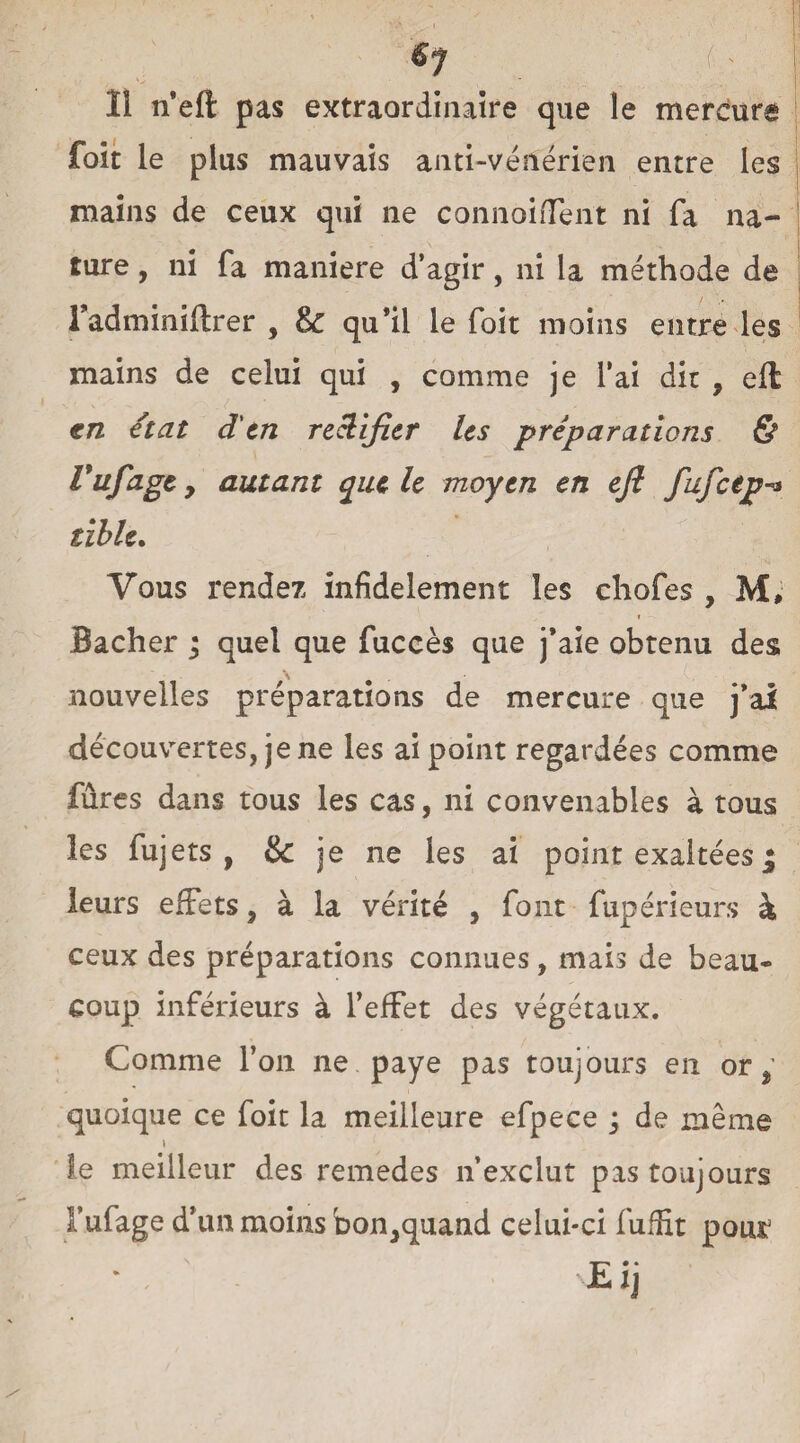 Il n'eft pas extraordinaire que le mercure foit le plus mauvais anti-vénérien entre les mains de ceux qui ne connoifTent ni fa na¬ ture , ni fa maniéré d’agir, ni la méthode de i adminiflrer , & qu’il le foit moins entre les mains de celui qui , comme je l'ai dit , efl en état d'en rectifier les préparations & Vufage 7 autant que le moyen en efl fufctp-* tïble. Vous rendez infidèlement les chofes , M, i Bâcher ; quel que fuccès que j'aie obtenu des nouvelles préparations de mercure que j'ai découvertes, je ne les ai point regardées comme fûres dans tous les cas, ni convenables à tous les fujets , & je ne les ai point exaltées j leurs effets, à la vérité , font fupérieurs à ceux des préparations connues, mais de beau¬ coup inférieurs à l’effet des végétaux. Comme l’on ne paye pas toujours en or, quoique ce foit la meilleure efpece ; de même i le meilleur des remedes n’exclut pas toujours l’ufage d’un moins bon,quand celui-ci fuffit pour Eij