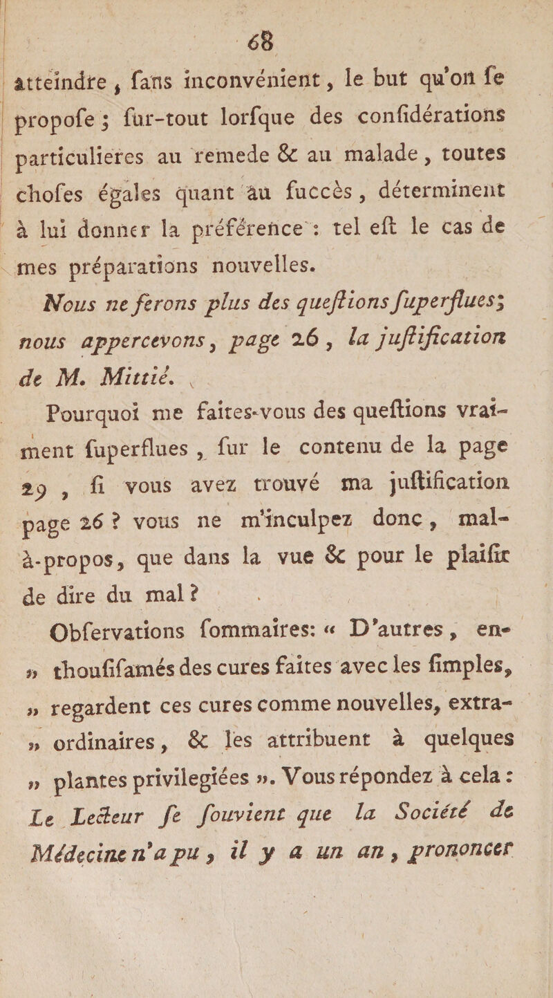 atteindre , fans inconvénient, le but qu on fe propofe j fur-tout lorfque des confidérations particulières au remede & au malade, toutes cliofes égales quant au fuccès , déterminent à lui donner la préférence : tel efl le cas de mes préparations nouvelles. Nous ne ferons plus des quefiions fuperfues^ nous appercevons, page 26, la junification de M. Mittié. v Pourquoi me faites^vous des quefiions vrai¬ ment friper fines , fur le contenu de la page ap , fi vous avez trouvé ma juftification page t6 ? vous ne m’inculpez donc, mal- à-propos, que dans la vue & pour le plaifîr de dire du mal ? Obfervations fommaires: « D'autres, en- f, thoufifamés des cures faites avec les fimples, » regardent ces cures comme nouvelles, extra- „ ordinaires, & les attribuent à quelques „ plantes privilégiées ». Vous répondez à cela : Le Lecteur fe fouvient que la Société de Médecine n9a pu, il y a un an , prononcer